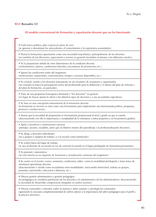 Fe y Alegría
91
• Cada nueva política, plan o proyecto parte de cero
(se ignoran o desestiman los antecedentes, el conocimiento y la experiencia acumulados).
• Piensa la formación/capacitación como una necesidad mayoritaria y principalmente de los docentes
(no también de los directores, supervisores y actores en general vinculados al sistema a los diferentes niveles).
• Ve la preparación aislada de otras dimensiones de la condición docente
(reclutamiento, salarios, condiciones laborales, mecanismos de promoción, etc.)
• Ignora las condiciones reales del magisterio
(motivaciones, inquietudes, conocimientos, tiempo y recursos disponibles, etc.)
• Es vertical, viendo a los docentes únicamente en un rol pasivo de receptores y capacitandos
(no consulta ni busca la participación activa del profesorado para la definición y el diseño del plan de reforma y
del plan de formación, en particular).
• Parte de una propuesta homogénea destinada a “los docentes” en general
(en lugar de buscar ajustar la oferta a los distintos tipos de docentes y a sus necesidades específicas).
• Se basa en una concepción instrumental de la formación docente
(la formación en servicio es vista como una herramienta para implementar una determinada política, programa,
proyecto o incluso texto).
• Asume que la necesidad de preparación es inversamente proporcional al nivel y grado en que se enseña
(desconociendo con ello la importancia y complejidad de la enseñanza a niños pequeños y en los primeros grados).
• Apela a incentivos y motivaciones externas
(puntajes, ascenso, escalafón, antes que al objetivo mismo del aprendizaje y la profesionalización docentes).
• Se dirige a docentes individuales
(no a grupos o equipos de trabajo, o a la escuela como institución).
• Se realiza fuera del lugar de trabajo
(se saca al docente de su escuela en vez de convertir la escuela en el lugar privilegiado de formación permanente).
• Es puntual y asistemática
(no está inserta en un esquema de formación y actualización continuas del magisterio).
• Se centra en el evento –curso, seminario, conferencia, taller– como la modalidad privilegiada y hasta única de
enseñanza-aprendizaje docente
(desconociendo o viendo como secundarias otras modalidades: intercambio horizontal, trabajo en grupos,
pasantías, autoestudio, educación a distancia, etc.)
• Disocia gestión administrativa y gestión pedagógica
(lo pedagógico se considera patrimonio de los docentes y lo administrativo de los administradores, desconociendo
la necesidad de desarrollar competencias integrales en ambos sectores).
• Disocia contenidos y métodos (saber la materia y saber enseñar) y privilegia los contenidos
(ignorando la necesaria complementariedad de ambos saberes y la importancia del saber pedagógico para el perfil y
la práctica docentes).
R13
El modelo convencional de formación y capacitación docente que no ha funcionado
Recuadro 13
15 tesis 25/8/05 16:01 Página 91
 
