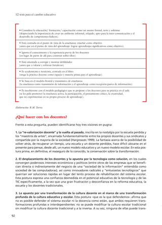12 tesis para el cambio educativo
92
• Considera la educación/ formación/ capacitación como un asunto formal, serio y solemne
(despreciando la importancia de crear un ambiente informal, relajado, apto para la inter-comunicación y el
desarrollo de componentes lúdicos).
• Está centrada en el punto de vista de la enseñanza: enseñar como objetivo
(antes que en el punto de vista del aprendizaje: lograr aprendizajes significativos como objetivo).
• Ignora el conocimiento y la experiencia previa de los docentes
(en lugar de partir de allí para construir sobre ellos).
• Está orientada a corregir y mostrar debilidades
(antes que a valorar y reforzar fortalezas).
• Es academicista y teoricista, centrada en el libro
(niega la práctica docente como espacio y materia prima para el aprendizaje).
• Se basa en el modelo frontal y transmisivo de enseñanza
(la enseñanza como transmisión de información y el aprendizaje como recepción pasiva de información).
• Es incoherente con el modelo pedagógico que se propone a los docentes para su práctica en el aula
(se les pide promover la enseñanza activa, la participación, el pensamiento crítico, la creatividad,
que no experimentan en su propio proceso de aprendizaje).
¿Qué hacer con los docentes?
Frente a esta pregunta, pueden identificarse hoy tres visiones en pugna:
1. La “re-valorización docente” y la vuelta al pasado, inscrita en la nostalgia por la escuela perdida y
los “maestros de antes”, encarnada fundamentalmente entre los propios docentes y sus sindicatos y
compartida por la mayoría de la sociedad (Hargreaves 1999). La fantasía acerca de la posibilidad de
volver atrás, de recuperar un tiempo, una escuela y un docente perdidos, hace difícil ubicarse en el
presente para pensar, desde allí, un nuevo modelo educativo y un nuevo modelo escolar. En esta pos-
tura prima, en definitiva, el reaseguro de lo conocido, la conservación sobre la transformación.
2. El desplazamiento de los docentes y la apuesta por la tecnología como solución, en los cuales
convergen poderosos intereses económicos y políticos (entre otros de las empresas que se benefi-
cian directa o indirectamente del negocio de una “sociedad de la información” entendida como
sociedad de las computadoras), así como innovadores radicales y “entusiastas tecnológicos” que
querrían ver soluciones rápidas en lugar del lento proceso de rehabilitación del sistema escolar.
Esta postura expresa una confianza desmedida en el potencial educativo de la tecnología y de las
TIC específicamente, a la vez que una gran frustración y desconfianza en la reforma educativa, la
escuela y los docentes tradicionales.
3. La apuesta por una transformación de la cultura docente en el marco de una transformación
profunda de la cultura educativa y escolar. Esta postura –que es la que defendemos– afirma que
no es posible defender el sistema escolar ni la docencia como están, que ambos requieren trans-
formaciones profundas e interdependientes: no se puede modificar la cultura escolar tradicional
sin modificar la cultura docente tradicional y a la inversa. A su vez, ninguna de ellas puede trans-
Elaboración: R.M. Torres.
15 tesis 25/8/05 16:01 Página 92
 