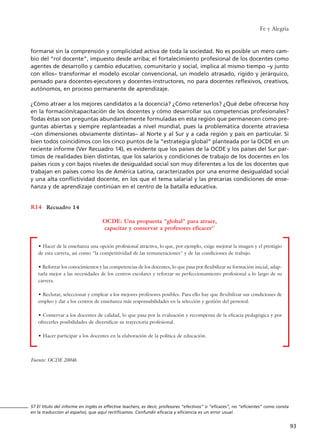 Fe y Alegría
93
formarse sin la comprensión y complicidad activa de toda la sociedad. No es posible un mero cam-
bio del “rol docente”, impuesto desde arriba; el fortalecimiento profesional de los docentes como
agentes de desarrollo y cambio educativo, comunitario y social, implica al mismo tiempo –y junto
con ellos– transformar el modelo escolar convencional, un modelo atrasado, rígido y jerárquico,
pensado para docentes-ejecutores y docentes-instructores, no para docentes reflexivos, creativos,
autónomos, en proceso permanente de aprendizaje.
¿Cómo atraer a los mejores candidatos a la docencia? ¿Cómo retenerlos? ¿Qué debe ofrecerse hoy
en la formación/capacitación de los docentes y cómo desarrollar sus competencias profesionales?
Todas éstas son preguntas abundantemente formuladas en esta región que permanecen como pre-
guntas abiertas y siempre replanteadas a nivel mundial, pues la problemática docente atraviesa
–con dimensiones obviamente distintas– al Norte y al Sur y a cada región y país en particular. Si
bien todos coincidimos con los cinco puntos de la “estrategia global” planteada por la OCDE en un
reciente informe (Ver Recuadro 14), es evidente que los países de la OCDE y los países del Sur par-
timos de realidades bien distintas, que los salarios y condiciones de trabajo de los docentes en los
países ricos y con bajos niveles de desigualdad social son muy diferentes a los de los docentes que
trabajan en países como los de América Latina, caracterizados por una enorme desigualdad social
y una alta conflictividad docente, en los que el tema salarial y las precarias condiciones de ense-
ñanza y de aprendizaje continúan en el centro de la batalla educativa.
Recuadro 14R14
OCDE: Una propuesta "global" para atraer,
capacitar y conservar a profesores eficaces57
Fuente: OCDE 2004b.
• Hacer de la enseñanza una opción profesional atractiva, lo que, por ejemplo, exige mejorar la imagen y el prestigio
de esta carrera, así como "la competitividad de las remuneraciones" y de las condiciones de trabajo.
• Reforzar los conocimientos y las competencias de los docentes, lo que pasa por flexibilizar su formación inicial, adap-
tarla mejor a las necesidades de los centros escolares y reforzar su perfeccionamiento profesional a lo largo de su
carrera.
• Reclutar, seleccionar y emplear a los mejores profesores posibles. Para ello hay que flexibilizar sus condiciones de
empleo y dar a los centros de enseñanza más responsabilidades en la selección y gestión del personal.
• Conservar a los docentes de calidad, lo que pasa por la evaluación y recompensa de la eficacia pedagógica y por
ofrecerles posibilidades de diversificar su trayectoria profesional.
• Hacer participar a los docentes en la elaboración de la política de educación.
57 El título del informe en inglés es effective teachers, es decir, profesores “efectivos” o “eficaces”, no “eficientes” como consta
en la traducción al español, que aquí rectificamos. Confundir eficacia y eficiencia es un error usual.
15 tesis 25/8/05 16:01 Página 93
 