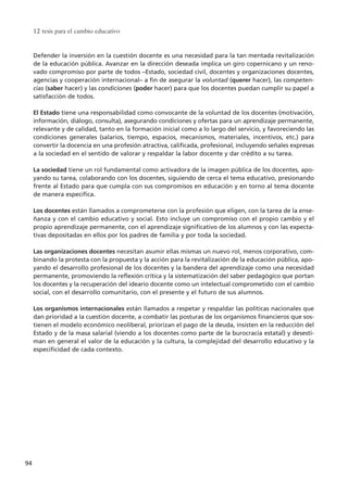 12 tesis para el cambio educativo
94
Defender la inversión en la cuestión docente es una necesidad para la tan mentada revitalización
de la educación pública. Avanzar en la dirección deseada implica un giro copernicano y un reno-
vado compromiso por parte de todos –Estado, sociedad civil, docentes y organizaciones docentes,
agencias y cooperación internacional– a fin de asegurar la voluntad (querer hacer), las competen-
cias (saber hacer) y las condiciones (poder hacer) para que los docentes puedan cumplir su papel a
satisfacción de todos.
El Estado tiene una responsabilidad como convocante de la voluntad de los docentes (motivación,
información, diálogo, consulta), asegurando condiciones y ofertas para un aprendizaje permanente,
relevante y de calidad, tanto en la formación inicial como a lo largo del servicio, y favoreciendo las
condiciones generales (salarios, tiempo, espacios, mecanismos, materiales, incentivos, etc.) para
convertir la docencia en una profesión atractiva, calificada, profesional, incluyendo señales expresas
a la sociedad en el sentido de valorar y respaldar la labor docente y dar crédito a su tarea.
La sociedad tiene un rol fundamental como activadora de la imagen pública de los docentes, apo-
yando su tarea, colaborando con los docentes, siguiendo de cerca el tema educativo, presionando
frente al Estado para que cumpla con sus compromisos en educación y en torno al tema docente
de manera específica.
Los docentes están llamados a comprometerse con la profesión que eligen, con la tarea de la ense-
ñanza y con el cambio educativo y social. Esto incluye un compromiso con el propio cambio y el
propio aprendizaje permanente, con el aprendizaje significativo de los alumnos y con las expecta-
tivas depositadas en ellos por los padres de familia y por toda la sociedad.
Las organizaciones docentes necesitan asumir ellas mismas un nuevo rol, menos corporativo, com-
binando la protesta con la propuesta y la acción para la revitalización de la educación pública, apo-
yando el desarrollo profesional de los docentes y la bandera del aprendizaje como una necesidad
permanente, promoviendo la reflexión crítica y la sistematización del saber pedagógico que portan
los docentes y la recuperación del ideario docente como un intelectual comprometido con el cambio
social, con el desarrollo comunitario, con el presente y el futuro de sus alumnos.
Los organismos internacionales están llamados a respetar y respaldar las políticas nacionales que
dan prioridad a la cuestión docente, a combatir las posturas de los organismos financieros que sos-
tienen el modelo económico neoliberal, priorizan el pago de la deuda, insisten en la reducción del
Estado y de la masa salarial (viendo a los docentes como parte de la burocracia estatal) y desesti-
man en general el valor de la educación y la cultura, la complejidad del desarrollo educativo y la
especificidad de cada contexto.
15 tesis 25/8/05 16:01 Página 94
 