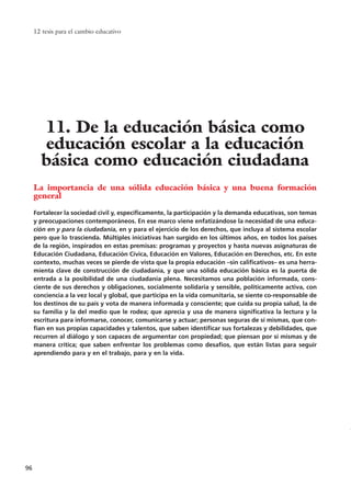 La importancia de una sólida educación básica y una buena formación
general
Fortalecer la sociedad civil y, específicamente, la participación y la demanda educativas, son temas
y preocupaciones contemporáneos. En ese marco viene enfatizándose la necesidad de una educa-
ción en y para la ciudadanía, en y para el ejercicio de los derechos, que incluya al sistema escolar
pero que lo trascienda. Múltiples iniciativas han surgido en los últimos años, en todos los países
de la región, inspirados en estas premisas: programas y proyectos y hasta nuevas asignaturas de
Educación Ciudadana, Educación Cívica, Educación en Valores, Educación en Derechos, etc. En este
contexto, muchas veces se pierde de vista que la propia educación –sin calificativos– es una herra-
mienta clave de construcción de ciudadanía, y que una sólida educación básica es la puerta de
entrada a la posibilidad de una ciudadanía plena. Necesitamos una población informada, cons-
ciente de sus derechos y obligaciones, socialmente solidaria y sensible, políticamente activa, con
conciencia a la vez local y global, que participa en la vida comunitaria, se siente co-responsable de
los destinos de su país y vota de manera informada y consciente; que cuida su propia salud, la de
su familia y la del medio que le rodea; que aprecia y usa de manera significativa la lectura y la
escritura para informarse, conocer, comunicarse y actuar; personas seguras de sí mismas, que con-
fían en sus propias capacidades y talentos, que saben identificar sus fortalezas y debilidades, que
recurren al diálogo y son capaces de argumentar con propiedad; que piensan por sí mismas y de
manera crítica; que saben enfrentar los problemas como desafíos, que están listas para seguir
aprendiendo para y en el trabajo, para y en la vida.
12 tesis para el cambio educativo
96
11. De la educación básica como
educación escolar a la educación
básica como educación ciudadana
15 tesis 25/8/05 16:01 Página 96
 