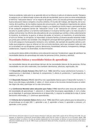 Fe y Alegría
97
Como es evidente, todo esto no se aprende sólo en la infancia ni sólo en el sistema escolar. Tampoco
se asegura con un determinado número de años de escolaridad, que es como se viene entendiendo
el término “educación básica” en la mayoría de países, como una escuela primaria extendida.58
La
buena educación básica compete a muchos ámbitos. El mundo del trabajo, del deporte, de la eco-
nomía, de la política, de los medios masivos de comunicación, son forjadores importantes de valores
y anti-valores, de modelos y anti-modelos a seguir, y su impacto es mucho mayor y permanente que
el de cualquier programa ad-hoc de “educación cívica” o de “educación en valores”. La buena
escuela no puede sustituir a la familia maltratadora ni la buena familia suplir a la mala escuela ni
ambas contrarrestar los efectos des-educadores de una sociedad que exhibe y tolera abiertamente
la injusticia, la violencia, la guerra, el abuso de poder, el racismo y el machismo, el autoritarismo,
el lucro sin límites, la corrupción, la impunidad. La buena familia y la buena escuela necesitan traba-
jar juntas para cambiar esa sociedad. Una obligación principal del buen gobierno con la educación
no es sólo asegurar el presupuesto necesario, sino, también, dar ejemplo de aquellos valores y acti-
tudes que pregonan y que se reiteran en los currículos escolares, pero que escasean cada vez más
en la sociedad y en sus dirigentes: justicia, democracia, honestidad, esfuerzo, transparencia, diálogo,
colaboración, respeto a la diversidad, no-discriminación.
La educación básica debe entenderse como educación esencial, fundacional, capaz de satisfacer las
necesidades básicas de aprendizaje de todas las personas (niños, jóvenes y adultos).
Necesidades básicas y necesidades básicas de aprendizaje
Las necesidades básicas de aprendizaje derivan de las necesidades básicas de las personas. Dichas
necesidades no son sólo materiales, sino también identitarias, afectivas, espirituales. Así:
• El Desarrollo a Escala Humana (Max-Neff et.al. 1986) identifica nueve satisfactores humanos: 1.
supervivencia, 2. identidad, 3. libertad, 4. comprensión, 5. afecto, 6. protección, 7. participación, 8.
creación, y 9. ocio.
• El Desarrollo Humano (PNUD) identifica tres capacidades básicas para el desarrollo humano: 1.
llevar una vida larga y saludable, 2. saber y 3. tener acceso a los recursos necesarios para un están-
dar digno de vida y participar en la vida comunitaria.
• La Conferencia Mundial sobre educación para Todos (1990) identificó siete áreas de satisfacción
de necesidades de aprendizaje: 1. sobrevivir, 2. desarrollar las propias capacidades, 3. vivir y traba-
jar en dignidad, 4. participar plenamente en el desarrollo, 5. mejorar la calidad de la vida, 6. tomar
decisiones informadas, y 7. continuar aprendiendo.
• El Informe de la Comisión Delors (Delors et.al. 1996) identificó cuatro pilares para la educación y
el aprendizaje en el siglo XXI: 1. aprender a ser, 2. aprender a hacer, 3. aprender a conocer, y 4.
aprender a vivir juntos.
58 El término educación básica se usa de manera distinta en cada país, sobre todo a partir de las reformas de los 90s. Así, por
ejemplo, en Argentina la Educación General Básica (EGB) consta hoy de 9 años; en Chile son 6; en el Ecuador, desde 1996
“educación básica” se refiere a 10 años de estudio empezando con el pre-escolar; en Bolivia, la nueva estructura del sistema
educativo establecida por la ley de 1994 incluye una Educación Básica de 9 años, incluyendo uno de pre-escolar y 8 de educa-
ción primaria.
15 tesis 25/8/05 16:01 Página 97
 