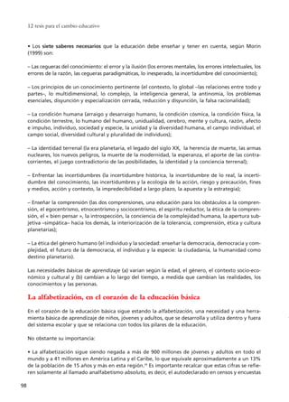 12 tesis para el cambio educativo
98
• Los siete saberes necesarios que la educación debe enseñar y tener en cuenta, según Morin
(1999) son:
– Las cegueras del conocimiento: el error y la ilusión (los errores mentales, los errores intelectuales, los
errores de la razón, las cegueras paradigmáticas, lo inesperado, la incertidumbre del conocimiento);
– Los principios de un conocimiento pertinente (el contexto, lo global –las relaciones entre todo y
partes–, lo multidimensional, lo complejo, la inteligencia general, la antinomia, los problemas
esenciales, disyunción y especialización cerrada, reducción y disyunción, la falsa racionalidad);
– La condición humana (arraigo y desarraigo humano, la condición cósmica, la condición física, la
condición terrestre, lo humano del humano, unidualidad, cerebro, mente y cultura, razón, afecto
e impulso, individuo, sociedad y especie, la unidad y la diversidad humana, el campo individual, el
campo social, diversidad cultural y pluralidad de individuos);
– La identidad terrenal (la era planetaria, el legado del siglo XX, la herencia de muerte, las armas
nucleares, los nuevos peligros, la muerte de la modernidad, la esperanza, el aporte de las contra-
corrientes, el juego contradictorio de las posibilidades, la identidad y la conciencia terrenal);
– Enfrentar las incertidumbres (la incertidumbre histórica, la incertidumbre de lo real, la incerti-
dumbre del conocimiento, las incertidumbres y la ecología de la acción, riesgo y precaución, fines
y medios, acción y contexto, la impredecibilidad a largo plazo, la apuesta y la estrategia);
– Enseñar la comprensión (las dos comprensiones, una educación para los obstáculos a la compren-
sión, el egocentrismo, etnocentrismo y sociocentrismo, el espíritu reductor, la ética de la compren-
sión, el « bien pensar », la introspección, la conciencia de la complejidad humana, la apertura sub-
jetiva –simpática– hacia los demás, la interiorización de la tolerancia, comprensión, ética y cultura
planetarias);
– La ética del género humano (el individuo y la sociedad: enseñar la democracia, democracia y com-
plejidad, el futuro de la democracia, el individuo y la especie: la ciudadanía, la humanidad como
destino planetario).
Las necesidades básicas de aprendizaje (a) varían según la edad, el género, el contexto socio-eco-
nómico y cultural y (b) cambian a lo largo del tiempo, a medida que cambian las realidades, los
conocimientos y las personas.
La alfabetización, en el corazón de la educación básica
En el corazón de la educación básica sigue estando la alfabetización, una necesidad y una herra-
mienta básica de aprendizaje de niños, jóvenes y adultos, que se desarrolla y utiliza dentro y fuera
del sistema escolar y que se relaciona con todos los pilares de la educación.
No obstante su importancia:
• La alfabetización sigue siendo negada a más de 900 millones de jóvenes y adultos en todo el
mundo y a 41 millones en América Latina y el Caribe, lo que equivale aproximadamente a un 13%
de la población de 15 años y más en esta región.59
Es importante recalcar que estas cifras se refie-
ren solamente al llamado analfabetismo absoluto, es decir, el autodeclarado en censos y encuestas
15 tesis 25/8/05 16:01 Página 98
 