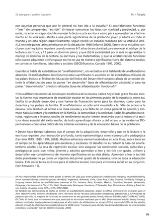 Fe y Alegría
99
12 tesis para el cambio educativo
59 Hay importantes diferencias entre países (y dentro de cada país entre población indígena/no indígena, mujeres/hombres,
zonas rurales/urbanas y diversos grupos de edad). Argentina, Bahamas, Chile, Costa Rica, Cuba, Guyana, Trinidad y Tobago, y
Uruguay tienen índices de analfabetismo menores al 5%; Jamaica, Perú, Ecuador, México, Colombia, Panamá, Venezuela,
Paraguay y Surinam entre 7% y 15%; Haití, Guatemala, Nicaragua, Honduras, El Salvador, Rep. Dominicana, Bolivia y Brasil tie-
nen índices elevados, entre 16% y 53% (PRIE 2002).
60 También las estimaciones de costos se limitan al analfabetismo absoluto. Según la CEPAL, eliminarlo en la región para el
2015 requiere 6.900 millones de dólares (4.6% del total de los recursos adicionales necesarios), atendiendo a 2.9 millones de
personas por año, la mayoría de las cuales se concentran en dos grandes países: Brasil y México (CEPAL/UNESCO-OREALC 2005).
61 Chile, el único país latinoamericano que participó en el estudio realizado por el IALS (Internacional Adult Literacy Survey),
obtuvo resultados inesperadamente bajos pese al alto índice de alfabetismo en el país (95%), menos del 20% de los adultos
alcanzó el nivel de alfabetización establecido por la OCDE como “necesario para atender las demandas laborales de una sociedad
compleja y avanzada” (OECD/ Statistics Canada. 2000).
por aquellas personas que por lo general no han ido a la escuela.60
El analfabetismo funcional
–“leer” sin comprender, “escribir” sin lograr comunicar las ideas con claridad y propiedad, y, por
ende, no estar en capacidad de manejar la lectura y la escritura como para aprovecharlas efectiva-
mente en la vida real– afecta a una parte significativa de la población joven y adulta en todo el
mundo y en esta región específicamente, según reveló un estudio realizado por la UNESCO-ORE-
ALC en siete países latinoamericanos en la década de 1990 (Infante 2000). Este y otros estudios con-
cluyen que hoy (a) se requiere cuando menos 6-7 años de escolaridad para manejar el código de la
lectura y escritura, y 12 para un dominio pleno; y que (b) la escolaridad por sí sola no garantiza ni
manejo ni dominio de la lectura, la escritura y las matemáticas, y que la alfabetización funcional
sólo puede adquirirse si el lenguaje escrito se usa de manera significativa fuera del sistema escolar,
en contextos familiares, laborales y sociales (OECD/Statistics Canada 1997, 2000).
Cuando se habla de estadísticas de “analfabetismo”, en verdad se está hablando de analfabetismo
absoluto. El analfabetismo funcional no está cuantificado ni asumido en las estadísticas oficiales de
los países. Incluso el ÍIndice de Educación del Índice del Desarrollo Humano calcula de un modo dis-
tinto la alfabetización para los países “en desarrollo” (tasa de alfabetización absoluta) y para los
países “desarrollados” o industrializados (tasa de alfabetización funcional).61
• En la alfabetización inicial, misión por excelencia de la escuela, radica hoy el más grave fracaso esco-
lar, la fuente más importante de repetición escolar en los primeros grados de la escuela (y, como tal,
facilita la probable deserción) y una fuente de frustración tanto para los alumnos, como para los
docentes y los padres de familia. El analfabetismo no sólo está vinculado a la falta de acceso a la
escuela, sino también al acceso a la mala escuela y a la falta de un clima general de aprecio y estí-
mulo hacia la lectura y la escritura en la familia, la comunidad y la sociedad. Todas las pruebas nacio-
nales, regionales e internacionales de rendimiento escolar vienen revelando que la lectura y la escri-
tura –base esencial del éxito escolar, de todo aprendizaje ulterior y del acceso a las modernas TIC–
permanecen como área crítica de los sistemas escolares y de la educación básica de la población.
• Desde hace tiempo sabemos que el campo de la adquisición, desarrollo y uso de la lectura y la
escritura requiere una renovación profunda, tanto epistemológica como conceptual y pedagógica
(Ferreiro 1979, 1989, 1994, 2003). Muchos esfuerzos vienen haciéndose en esta línea, sobre todo en
el campo de los aprendizajes pre-escolares y escolares. El desafío no es reducir la tasa de analfa-
betismo adulto o la tasa de repetición escolar, sino asegurar las condiciones sociales, culturales y
pedagógicas para que niños, jóvenes y adultos aprendan a leer y escribir con gusto, utilicen y
desarrollen ese conocimiento de manera significativa en su vida diaria. Aprender a leer y escribir
debe plantearse no ya como un objetivo del primer grado de la escuela, sino de toda la educación
básica. Esta no es tarea exclusiva para el sistema escolar, sino para el sistema social en su conjunto.
(Ver Recuadro 15).
15 tesis 25/8/05 16:01 Página 99
 