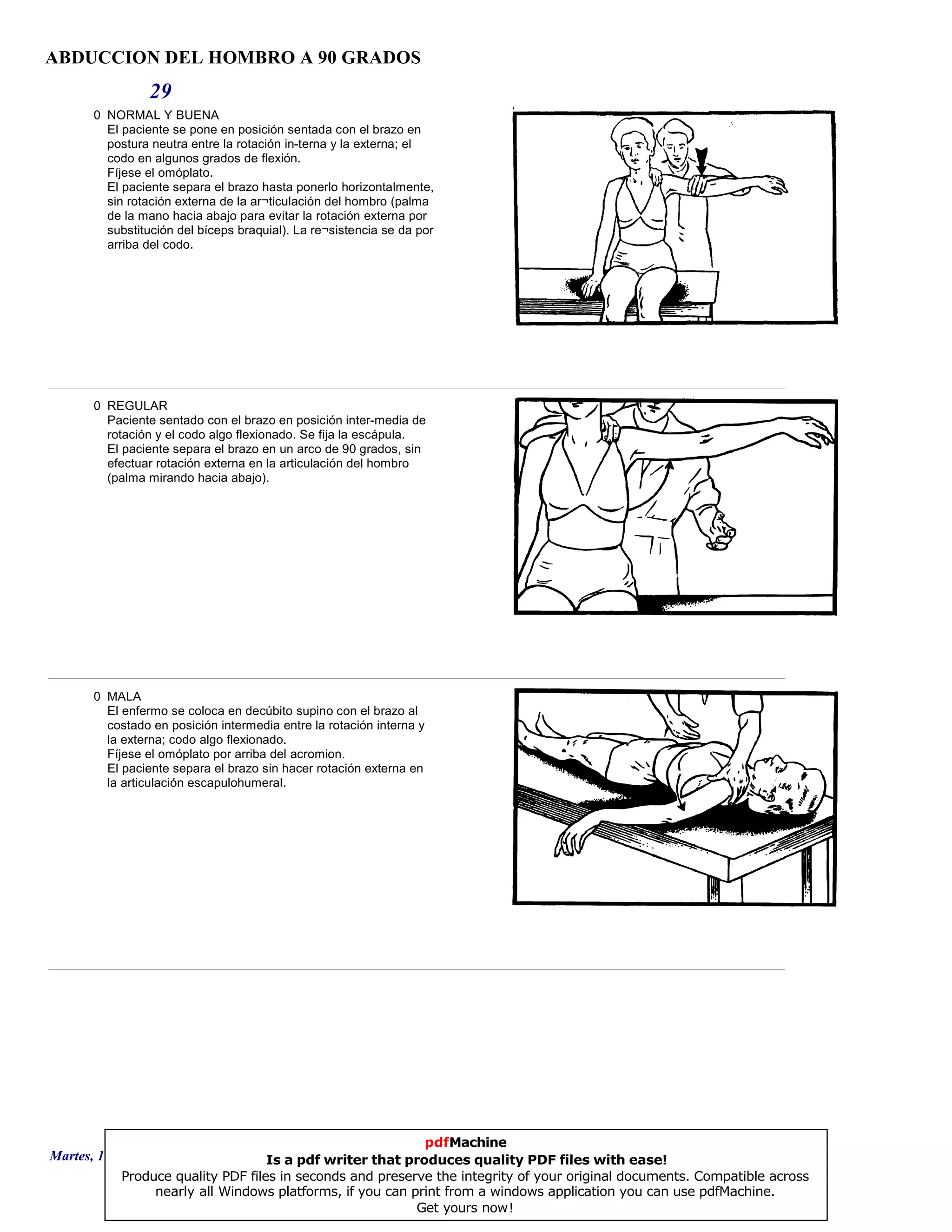 ABDUCCION DEL HOMBRO A 90 GRADOS
29
0 NORMAL Y BUENA
El paciente se pone en posición sentada con el brazo en
postura neutra entre la rotación in-terna y la externa; el
codo en algunos grados de flexión.
Fíjese el omóplato.
El paciente separa el brazo hasta ponerlo horizontalmente,
sin rotación externa de la ar¬ticulación del hombro (palma
de la mano hacia abajo para evitar la rotación externa por
substitución del bíceps braquial). La re¬sistencia se da por
arriba del codo.
0 REGULAR
Paciente sentado con el brazo en posición inter-media de
rotación y el codo algo flexionado. Se fija la escápula.
El paciente separa el brazo en un arco de 90 grados, sin
efectuar rotación externa en la articulación del hombro
(palma mirando hacia abajo).
0 MALA
El enfermo se coloca en decúbito supino con el brazo al
costado en posición intermedia entre la rotación interna y
la externa; codo algo flexionado.
Fíjese el omóplato por arriba del acromion.
El paciente separa el brazo sin hacer rotación externa en
la articulación escapulohumeral.
Martes, 18 de Septiembre de 2007 Página 81 de 135
pdfMachine
Is a pdf writer that produces quality PDF files with ease!
Produce quality PDF files in seconds and preserve the integrity of your original documents. Compatible across
nearly all Windows platforms, if you can print from a windows application you can use pdfMachine.
Get yours now!
 