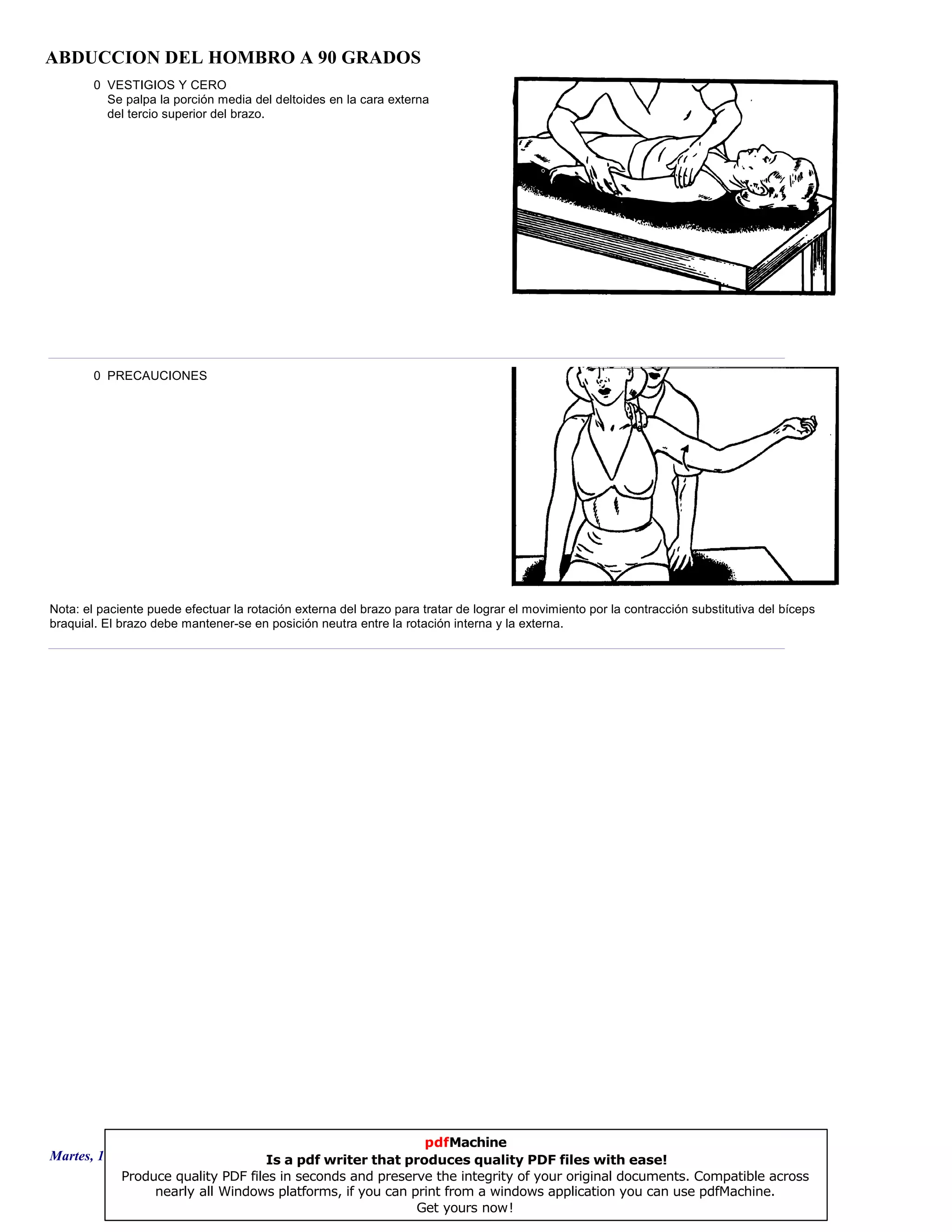 ABDUCCION DEL HOMBRO A 90 GRADOS
0 VESTIGIOS Y CERO
Se palpa la porción media del deltoides en la cara externa
del tercio superior del brazo.
0 PRECAUCIONES
Nota: el paciente puede efectuar la rotación externa del brazo para tratar de lograr el movimiento por la contracción substitutiva del bíceps
braquial. El brazo debe mantener-se en posición neutra entre la rotación interna y la externa.
Martes, 18 de Septiembre de 2007 Página 82 de 135
pdfMachine
Is a pdf writer that produces quality PDF files with ease!
Produce quality PDF files in seconds and preserve the integrity of your original documents. Compatible across
nearly all Windows platforms, if you can print from a windows application you can use pdfMachine.
Get yours now!
 