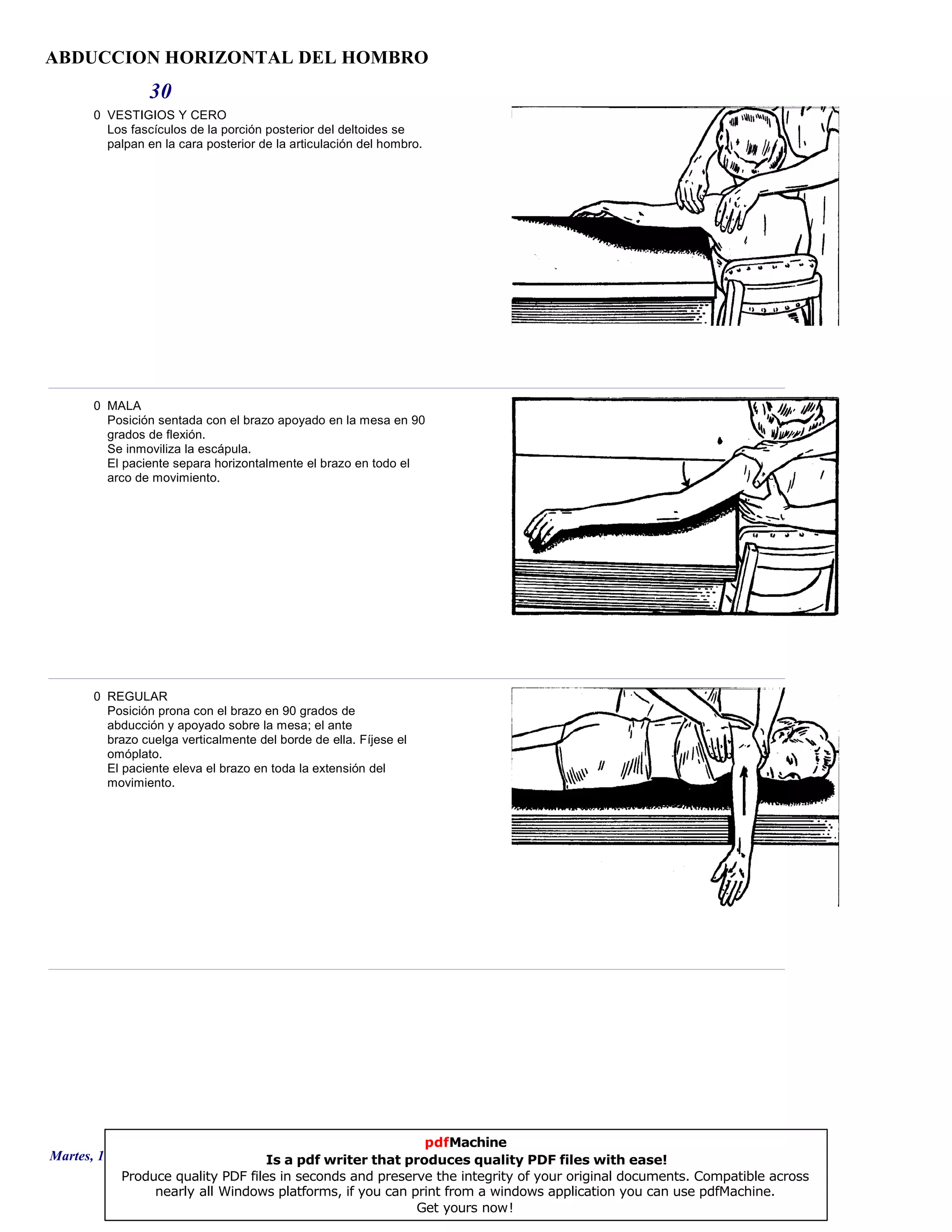 ABDUCCION HORIZONTAL DEL HOMBRO
30
0 VESTIGIOS Y CERO
Los fascículos de la porción posterior del deltoides se
palpan en la cara posterior de la articulación del hombro.
0 MALA
Posición sentada con el brazo apoyado en la mesa en 90
grados de flexión.
Se inmoviliza la escápula.
El paciente separa horizontalmente el brazo en todo el
arco de movimiento.
0 REGULAR
Posición prona con el brazo en 90 grados de
abducción y apoyado sobre la mesa; el ante
brazo cuelga verticalmente del borde de ella. Fíjese el
omóplato.
El paciente eleva el brazo en toda la extensión del
movimiento.
Martes, 18 de Septiembre de 2007 Página 84 de 135
pdfMachine
Is a pdf writer that produces quality PDF files with ease!
Produce quality PDF files in seconds and preserve the integrity of your original documents. Compatible across
nearly all Windows platforms, if you can print from a windows application you can use pdfMachine.
Get yours now!
 