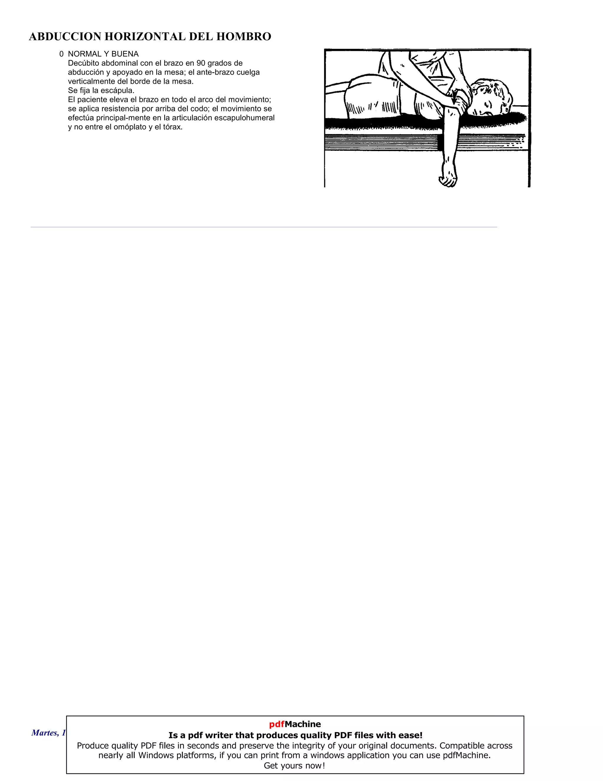 ABDUCCION HORIZONTAL DEL HOMBRO
0 NORMAL Y BUENA
Decúbito abdominal con el brazo en 90 grados de
abducción y apoyado en la mesa; el ante-brazo cuelga
verticalmente del borde de la mesa.
Se fija la escápula.
El paciente eleva el brazo en todo el arco del movimiento;
se aplica resistencia por arriba del codo; el movimiento se
efectúa principal-mente en la articulación escapulohumeral
y no entre el omóplato y el tórax.
Martes, 18 de Septiembre de 2007 Página 85 de 135
pdfMachine
Is a pdf writer that produces quality PDF files with ease!
Produce quality PDF files in seconds and preserve the integrity of your original documents. Compatible across
nearly all Windows platforms, if you can print from a windows application you can use pdfMachine.
Get yours now!
 