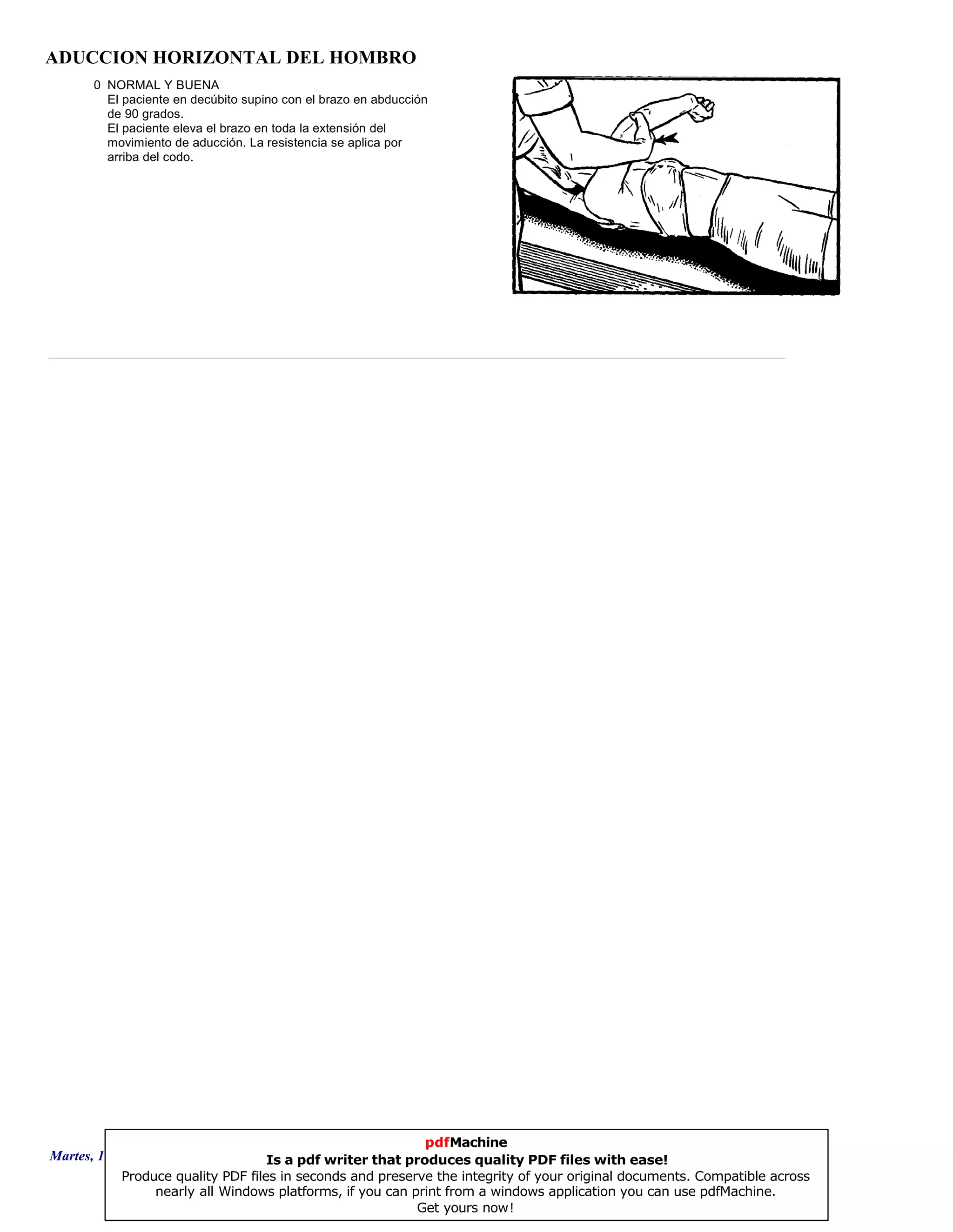 ADUCCION HORIZONTAL DEL HOMBRO
0 NORMAL Y BUENA
El paciente en decúbito supino con el brazo en abducción
de 90 grados.
El paciente eleva el brazo en toda la extensión del
movimiento de aducción. La resistencia se aplica por
arriba del codo.
Martes, 18 de Septiembre de 2007 Página 88 de 135
pdfMachine
Is a pdf writer that produces quality PDF files with ease!
Produce quality PDF files in seconds and preserve the integrity of your original documents. Compatible across
nearly all Windows platforms, if you can print from a windows application you can use pdfMachine.
Get yours now!
 