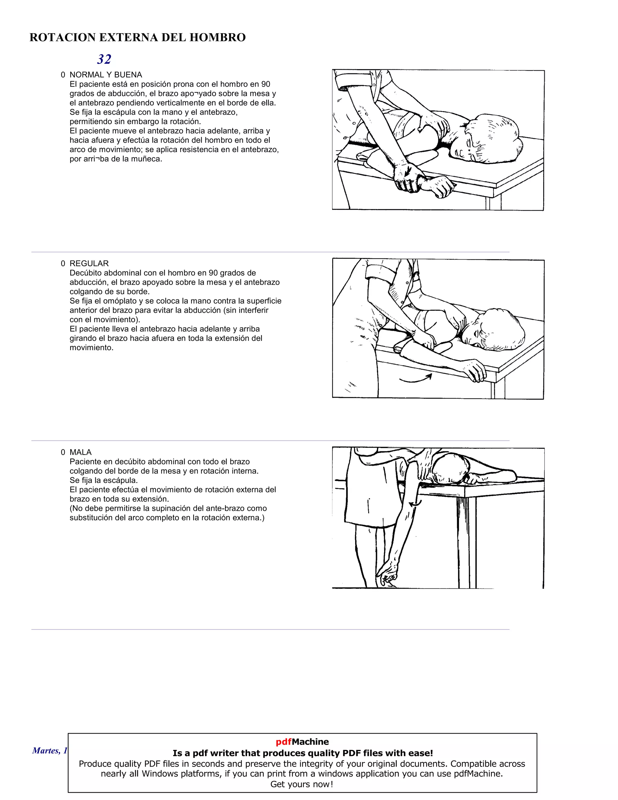 ROTACION EXTERNA DEL HOMBRO
32
0 NORMAL Y BUENA
El paciente está en posición prona con el hombro en 90
grados de abducción, el brazo apo¬yado sobre la mesa y
el antebrazo pendiendo verticalmente en el borde de ella.
Se fija la escápula con la mano y el antebrazo,
permitiendo sin embargo la rotación.
El paciente mueve el antebrazo hacia adelante, arriba y
hacia afuera y efectúa la rotación del hombro en todo el
arco de movimiento; se aplica resistencia en el antebrazo,
por arri¬ba de la muñeca.
0 REGULAR
Decúbito abdominal con el hombro en 90 grados de
abducción, el brazo apoyado sobre la mesa y el antebrazo
colgando de su borde.
Se fija el omóplato y se coloca la mano contra la superficie
anterior del brazo para evitar la abducción (sin interferir
con el movimiento).
El paciente lleva el antebrazo hacia adelante y arriba
girando el brazo hacia afuera en toda la extensión del
movimiento.
0 MALA
Paciente en decúbito abdominal con todo el brazo
colgando del borde de la mesa y en rotación interna.
Se fija la escápula.
El paciente efectúa el movimiento de rotación externa del
brazo en toda su extensión.
(No debe permitirse la supinación del ante-brazo como
substitución del arco completo en la rotación externa.)
Martes, 18 de Septiembre de 2007 Página 90 de 135
pdfMachine
Is a pdf writer that produces quality PDF files with ease!
Produce quality PDF files in seconds and preserve the integrity of your original documents. Compatible across
nearly all Windows platforms, if you can print from a windows application you can use pdfMachine.
Get yours now!
 
