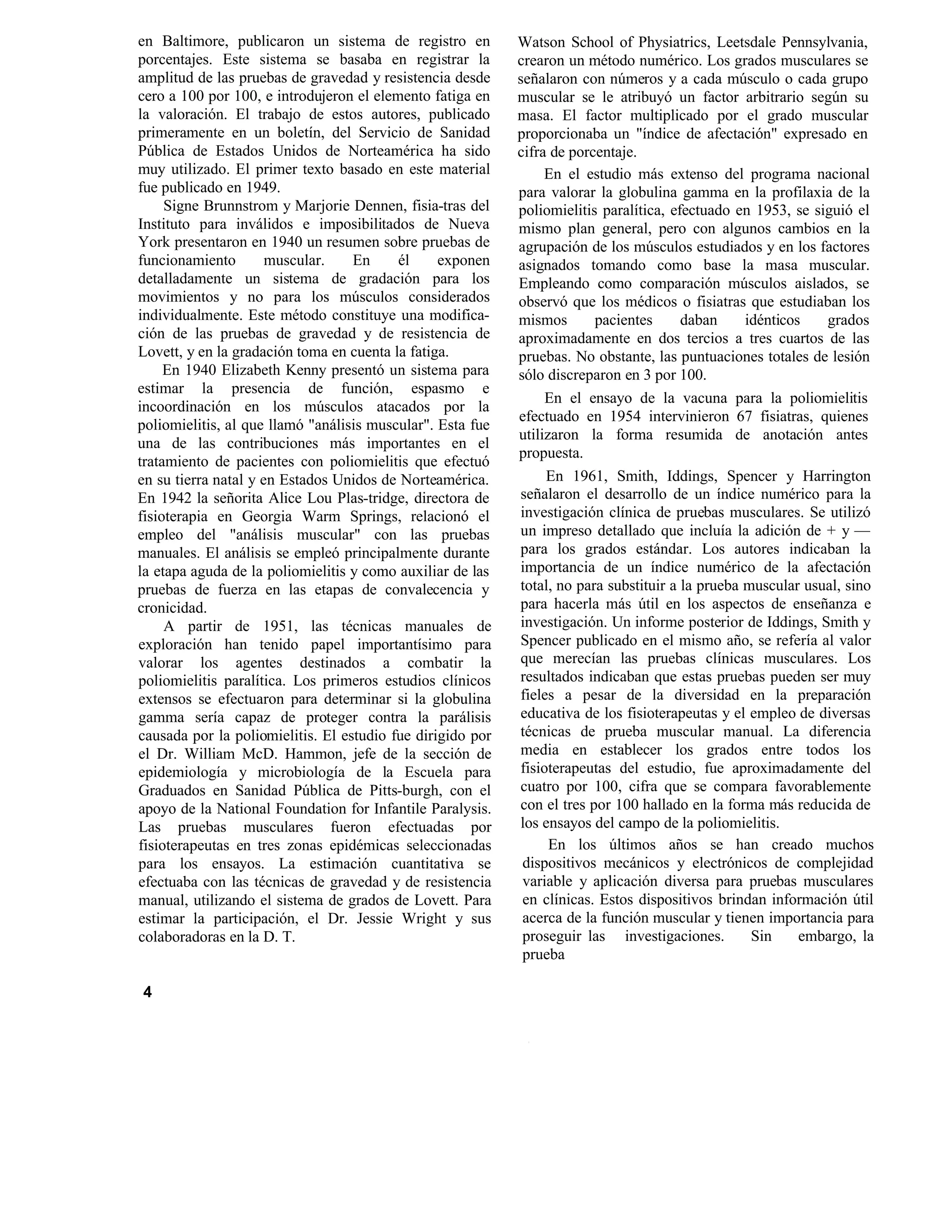 en Baltimore, publicaron un sistema de registro en
porcentajes. Este sistema se basaba en registrar la
amplitud de las pruebas de gravedad y resistencia desde
cero a 100 por 100, e introdujeron el elemento fatiga en
la valoración. El trabajo de estos autores, publicado
primeramente en un boletín, del Servicio de Sanidad
Pública de Estados Unidos de Norteamérica ha sido
muy utilizado. El primer texto basado en este material
fue publicado en 1949.
Signe Brunnstrom y Marjorie Dennen, fisia-tras del
Instituto para inválidos e imposibilitados de Nueva
York presentaron en 1940 un resumen sobre pruebas de
funcionamiento muscular. En él exponen
detalladamente un sistema de gradación para los
movimientos y no para los músculos considerados
individualmente. Este método constituye una modifica-
ción de las pruebas de gravedad y de resistencia de
Lovett, y en la gradación toma en cuenta la fatiga.
En 1940 Elizabeth Kenny presentó un sistema para
estimar la presencia de función, espasmo e
incoordinación en los músculos atacados por la
poliomielitis, al que llamó "análisis muscular". Esta fue
una de las contribuciones más importantes en el
tratamiento de pacientes con poliomielitis que efectuó
en su tierra natal y en Estados Unidos de Norteamérica.
En 1942 la señorita Alice Lou Plas-tridge, directora de
fisioterapia en Georgia Warm Springs, relacionó el
empleo del "análisis muscular" con las pruebas
manuales. El análisis se empleó principalmente durante
la etapa aguda de la poliomielitis y como auxiliar de las
pruebas de fuerza en las etapas de convalecencia y
cronicidad.
A partir de 1951, las técnicas manuales de
exploración han tenido papel importantísimo para
valorar los agentes destinados a combatir la
poliomielitis paralítica. Los primeros estudios clínicos
extensos se efectuaron para determinar si la globulina
gamma sería capaz de proteger contra la parálisis
causada por la poliomielitis. El estudio fue dirigido por
el Dr. William McD. Hammon, jefe de la sección de
epidemiología y microbiología de la Escuela para
Graduados en Sanidad Pública de Pitts-burgh, con el
apoyo de la National Foundation for Infantile Paralysis.
Las pruebas musculares fueron efectuadas por
fisioterapeutas en tres zonas epidémicas seleccionadas
para los ensayos. La estimación cuantitativa se
efectuaba con las técnicas de gravedad y de resistencia
manual, utilizando el sistema de grados de Lovett. Para
estimar la participación, el Dr. Jessie Wright y sus
colaboradoras en la D. T.
Watson School of Physiatrics, Leetsdale Pennsylvania,
crearon un método numérico. Los grados musculares se
señalaron con números y a cada músculo o cada grupo
muscular se le atribuyó un factor arbitrario según su
masa. El factor multiplicado por el grado muscular
proporcionaba un "índice de afectación" expresado en
cifra de porcentaje.
En el estudio más extenso del programa nacional
para valorar la globulina gamma en la profilaxia de la
poliomielitis paralítica, efectuado en 1953, se siguió el
mismo plan general, pero con algunos cambios en la
agrupación de los músculos estudiados y en los factores
asignados tomando como base la masa muscular.
Empleando como comparación músculos aislados, se
observó que los médicos o fisiatras que estudiaban los
mismos pacientes daban idénticos grados
aproximadamente en dos tercios a tres cuartos de las
pruebas. No obstante, las puntuaciones totales de lesión
sólo discreparon en 3 por 100.
En el ensayo de la vacuna para la poliomielitis
efectuado en 1954 intervinieron 67 fisiatras, quienes
utilizaron la forma resumida de anotación antes
propuesta.
En 1961, Smith, Iddings, Spencer y Harrington
señalaron el desarrollo de un índice numérico para la
investigación clínica de pruebas musculares. Se utilizó
un impreso detallado que incluía la adición de + y —
para los grados estándar. Los autores indicaban la
importancia de un índice numérico de la afectación
total, no para substituir a la prueba muscular usual, sino
para hacerla más útil en los aspectos de enseñanza e
investigación. Un informe posterior de Iddings, Smith y
Spencer publicado en el mismo año, se refería al valor
que merecían las pruebas clínicas musculares. Los
resultados indicaban que estas pruebas pueden ser muy
fieles a pesar de la diversidad en la preparación
educativa de los fisioterapeutas y el empleo de diversas
técnicas de prueba muscular manual. La diferencia
media en establecer los grados entre todos los
fisioterapeutas del estudio, fue aproximadamente del
cuatro por 100, cifra que se compara favorablemente
con el tres por 100 hallado en la forma más reducida de
los ensayos del campo de la poliomielitis.
En los últimos años se han creado muchos
dispositivos mecánicos y electrónicos de complejidad
variable y aplicación diversa para pruebas musculares
en clínicas. Estos dispositivos brindan información útil
acerca de la función muscular y tienen importancia para
proseguir las investigaciones. Sin embargo, la
prueba
4
¦
 