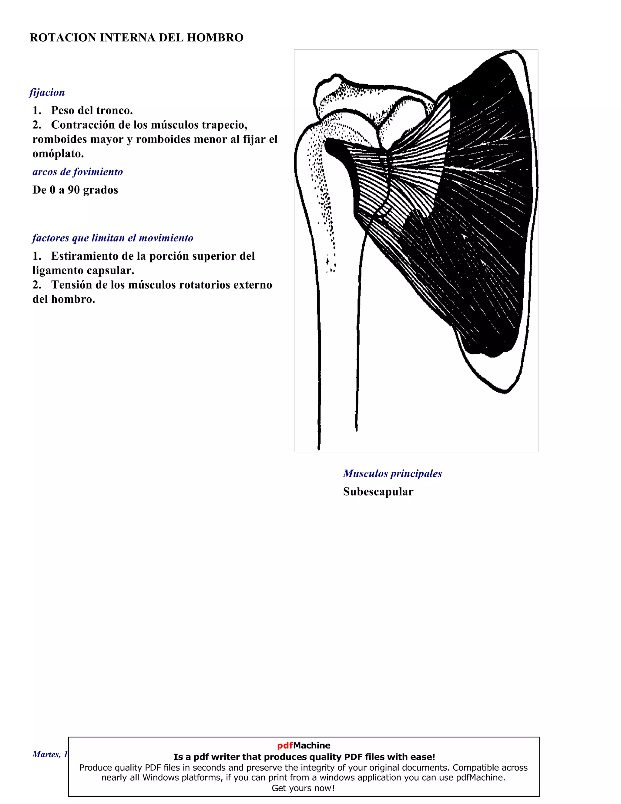 ROTACION INTERNA DEL HOMBRO
Subescapular
De 0 a 90 grados
1. Estiramiento de la porción superior del
ligamento capsular.
2. Tensión de los músculos rotatorios externos
del hombro.
1. Peso del tronco.
2. Contracción de los músculos trapecio,
romboides mayor y romboides menor al fijar el
omóplato.
Musculos principales
arcos de fovimiento
factores que limitan el movimiento
fijacion
Martes, 18 de Septiembre de 2007 Página 92 de 135
pdfMachine
Is a pdf writer that produces quality PDF files with ease!
Produce quality PDF files in seconds and preserve the integrity of your original documents. Compatible across
nearly all Windows platforms, if you can print from a windows application you can use pdfMachine.
Get yours now!
 