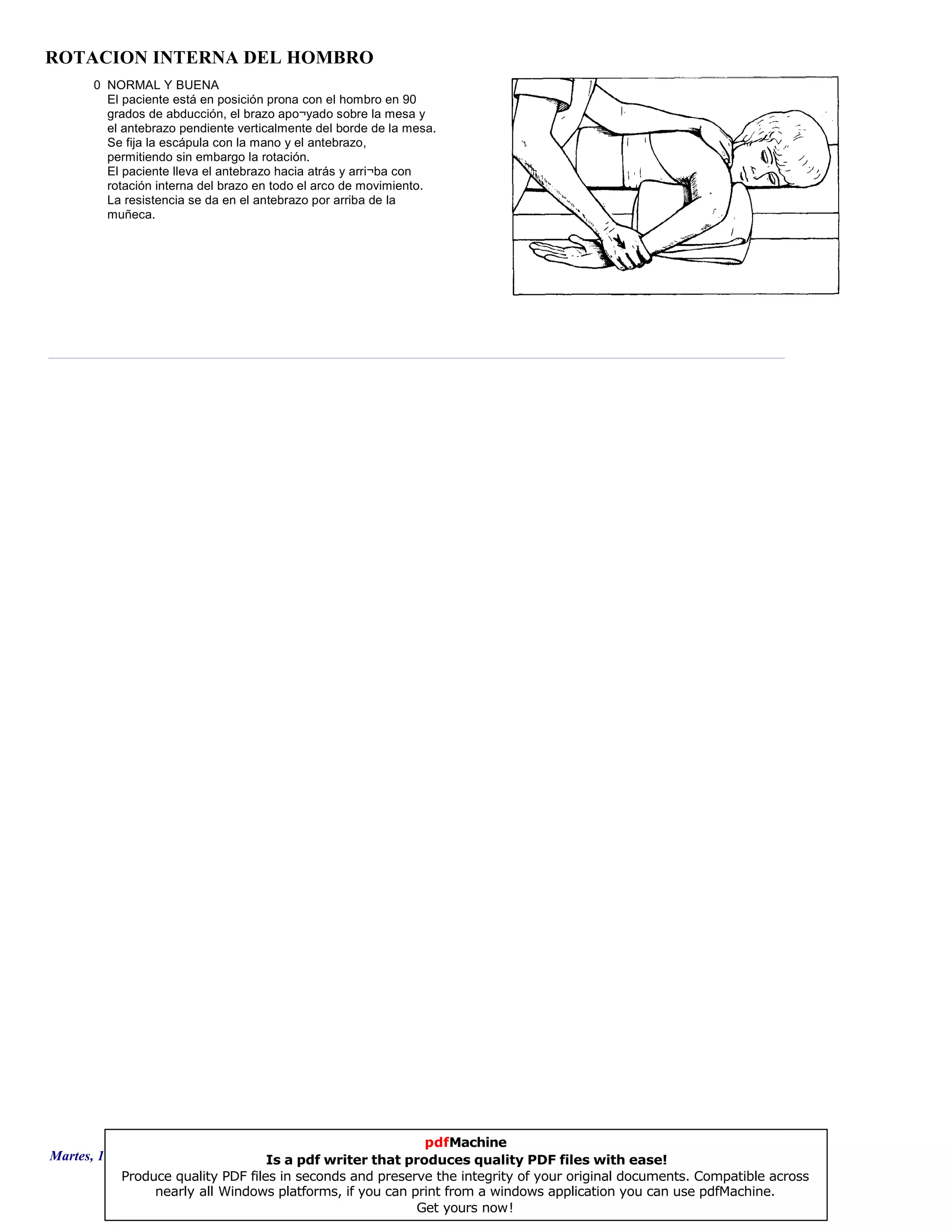 ROTACION INTERNA DEL HOMBRO
0 NORMAL Y BUENA
El paciente está en posición prona con el hombro en 90
grados de abducción, el brazo apo¬yado sobre la mesa y
el antebrazo pendiente verticalmente del borde de la mesa.
Se fija la escápula con la mano y el antebrazo,
permitiendo sin embargo la rotación.
El paciente lleva el antebrazo hacia atrás y arri¬ba con
rotación interna del brazo en todo el arco de movimiento.
La resistencia se da en el antebrazo por arriba de la
muñeca.
Martes, 18 de Septiembre de 2007 Página 94 de 135
pdfMachine
Is a pdf writer that produces quality PDF files with ease!
Produce quality PDF files in seconds and preserve the integrity of your original documents. Compatible across
nearly all Windows platforms, if you can print from a windows application you can use pdfMachine.
Get yours now!
 