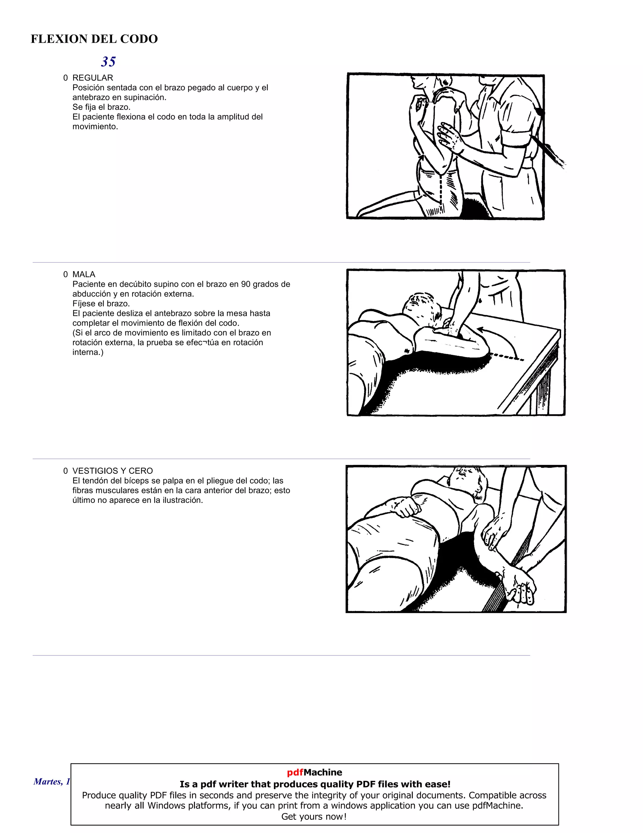 FLEXION DEL CODO
35
0 REGULAR
Posición sentada con el brazo pegado al cuerpo y el
antebrazo en supinación.
Se fija el brazo.
El paciente flexiona el codo en toda la amplitud del
movimiento.
0 MALA
Paciente en decúbito supino con el brazo en 90 grados de
abducción y en rotación externa.
Fíjese el brazo.
El paciente desliza el antebrazo sobre la mesa hasta
completar el movimiento de flexión del codo.
(Si el arco de movimiento es limitado con el brazo en
rotación externa, la prueba se efec¬túa en rotación
interna.)
0 VESTIGIOS Y CERO
El tendón del bíceps se palpa en el pliegue del codo; las
fibras musculares están en la cara anterior del brazo; esto
último no aparece en la ilustración.
Martes, 18 de Septiembre de 2007 Página 96 de 135
pdfMachine
Is a pdf writer that produces quality PDF files with ease!
Produce quality PDF files in seconds and preserve the integrity of your original documents. Compatible across
nearly all Windows platforms, if you can print from a windows application you can use pdfMachine.
Get yours now!
 