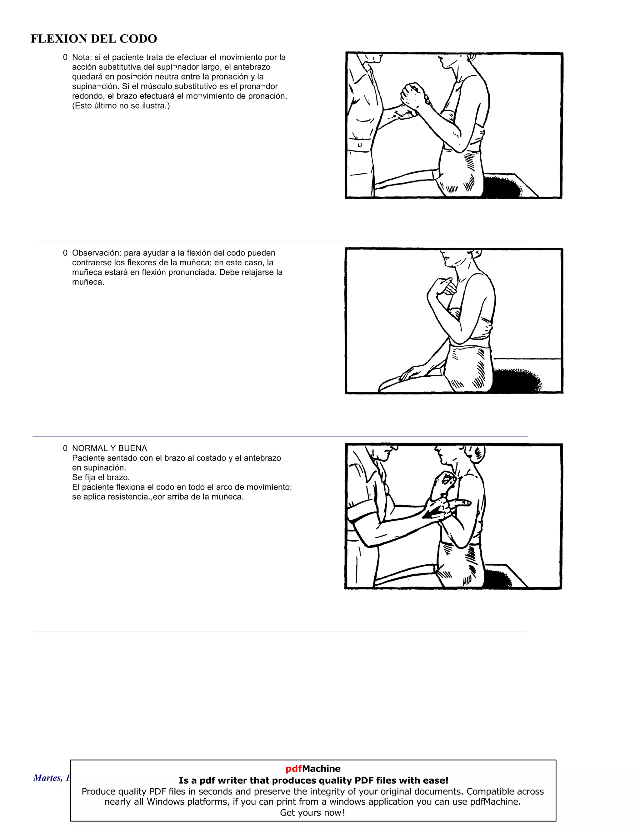FLEXION DEL CODO
0 Nota: si el paciente trata de efectuar eI movimiento por la
acción substitutiva del supi¬nador largo, el antebrazo
quedará en posi¬ción neutra entre la pronación y la
supina¬ción. Si el músculo substitutivo es el prona¬dor
redondo, el brazo efectuará el mo¬vimiento de pronación.
(Esto último no se ilustra.)
0 Observación: para ayudar a la flexión del codo pueden
contraerse los flexores de la muñeca; en este caso, la
muñeca estará en flexión pronunciada. Debe relajarse la
muñeca.
0 NORMAL Y BUENA
Paciente sentado con el brazo al costado y el antebrazo
en supinación.
Se fija el brazo.
El paciente flexiona el codo en todo el arco de movimiento;
se aplica resistencia.,eor arriba de la muñeca.
Martes, 18 de Septiembre de 2007 Página 97 de 135
pdfMachine
Is a pdf writer that produces quality PDF files with ease!
Produce quality PDF files in seconds and preserve the integrity of your original documents. Compatible across
nearly all Windows platforms, if you can print from a windows application you can use pdfMachine.
Get yours now!
 