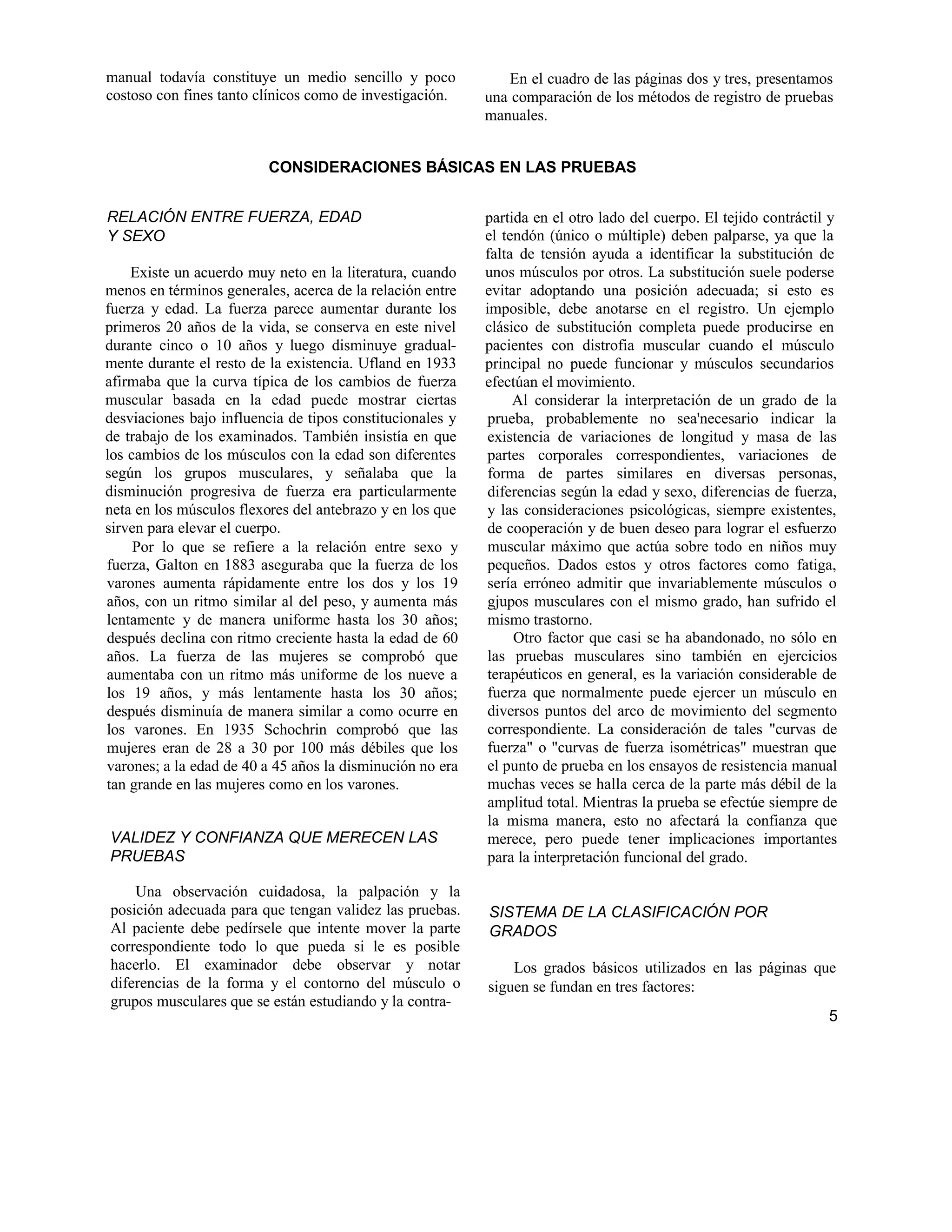 manual todavía constituye un medio sencillo y poco
costoso con fines tanto clínicos como de investigación.
En el cuadro de las páginas dos y tres, presentamos
una comparación de los métodos de registro de pruebas
manuales.
CONSIDERACIONES BÁSICAS EN LAS PRUEBAS
RELACIÓN ENTRE FUERZA, EDAD
Y SEXO
Existe un acuerdo muy neto en la literatura, cuando
menos en términos generales, acerca de la relación entre
fuerza y edad. La fuerza parece aumentar durante los
primeros 20 años de la vida, se conserva en este nivel
durante cinco o 10 años y luego disminuye gradual-
mente durante el resto de la existencia. Ufland en 1933
afirmaba que la curva típica de los cambios de fuerza
muscular basada en la edad puede mostrar ciertas
desviaciones bajo influencia de tipos constitucionales y
de trabajo de los examinados. También insistía en que
los cambios de los músculos con la edad son diferentes
según los grupos musculares, y señalaba que la
disminución progresiva de fuerza era particularmente
neta en los músculos flexores del antebrazo y en los que
sirven para elevar el cuerpo.
Por lo que se refiere a la relación entre sexo y
fuerza, Galton en 1883 aseguraba que la fuerza de los
varones aumenta rápidamente entre los dos y los 19
años, con un ritmo similar al del peso, y aumenta más
lentamente y de manera uniforme hasta los 30 años;
después declina con ritmo creciente hasta la edad de 60
años. La fuerza de las mujeres se comprobó que
aumentaba con un ritmo más uniforme de los nueve a
los 19 años, y más lentamente hasta los 30 años;
después disminuía de manera similar a como ocurre en
los varones. En 1935 Schochrin comprobó que las
mujeres eran de 28 a 30 por 100 más débiles que los
varones; a la edad de 40 a 45 años la disminución no era
tan grande en las mujeres como en los varones.
VALIDEZ Y CONFIANZA QUE MERECEN LAS
PRUEBAS
Una observación cuidadosa, la palpación y la
posición adecuada para que tengan validez las pruebas.
Al paciente debe pedírsele que intente mover la parte
correspondiente todo lo que pueda si le es posible
hacerlo. El examinador debe observar y notar
diferencias de la forma y el contorno del músculo o
grupos musculares que se están estudiando y la contra-
partida en el otro lado del cuerpo. El tejido contráctil y
el tendón (único o múltiple) deben palparse, ya que la
falta de tensión ayuda a identificar la substitución de
unos músculos por otros. La substitución suele poderse
evitar adoptando una posición adecuada; si esto es
imposible, debe anotarse en el registro. Un ejemplo
clásico de substitución completa puede producirse en
pacientes con distrofia muscular cuando el músculo
principal no puede funcionar y músculos secundarios
efectúan el movimiento.
Al considerar la interpretación de un grado de la
prueba, probablemente no sea'necesario indicar la
existencia de variaciones de longitud y masa de las
partes corporales correspondientes, variaciones de
forma de partes similares en diversas personas,
diferencias según la edad y sexo, diferencias de fuerza,
y las consideraciones psicológicas, siempre existentes,
de cooperación y de buen deseo para lograr el esfuerzo
muscular máximo que actúa sobre todo en niños muy
pequeños. Dados estos y otros factores como fatiga,
sería erróneo admitir que invariablemente músculos o
gjupos musculares con el mismo grado, han sufrido el
mismo trastorno.
Otro factor que casi se ha abandonado, no sólo en
las pruebas musculares sino también en ejercicios
terapéuticos en general, es la variación considerable de
fuerza que normalmente puede ejercer un músculo en
diversos puntos del arco de movimiento del segmento
correspondiente. La consideración de tales "curvas de
fuerza" o "curvas de fuerza isométricas" muestran que
el punto de prueba en los ensayos de resistencia manual
muchas veces se halla cerca de la parte más débil de la
amplitud total. Mientras la prueba se efectúe siempre de
la misma manera, esto no afectará la confianza que
merece, pero puede tener implicaciones importantes
para la interpretación funcional del grado.
SISTEMA DE LA CLASIFICACIÓN POR
GRADOS
Los grados básicos utilizados en las páginas que
siguen se fundan en tres factores:
5
 