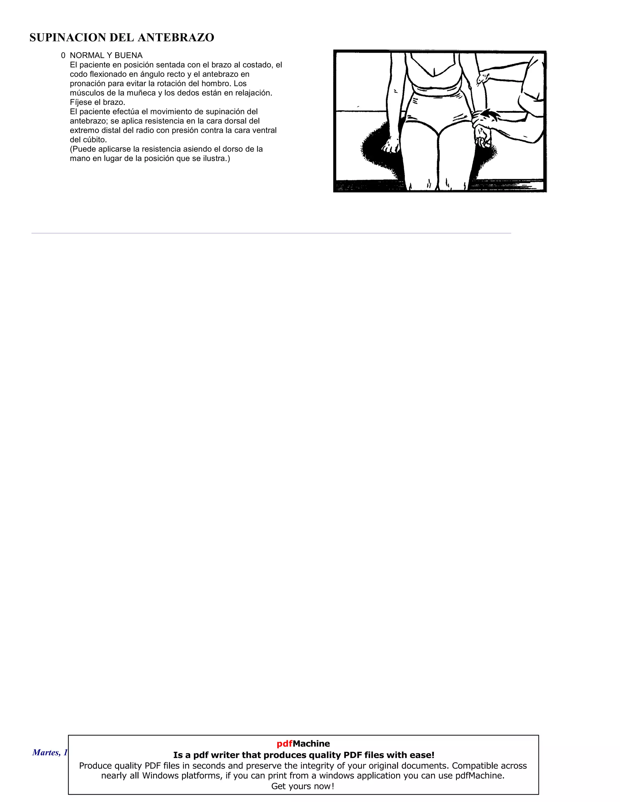 SUPINACION DEL ANTEBRAZO
0 NORMAL Y BUENA
El paciente en posición sentada con el brazo al costado, el
codo flexionado en ángulo recto y el antebrazo en
pronación para evitar la rotación del hombro. Los
músculos de la muñeca y los dedos están en relajación.
Fíjese el brazo.
El paciente efectúa el movimiento de supinación del
antebrazo; se aplica resistencia en la cara dorsal del
extremo distal del radio con presión contra la cara ventral
del cúbito.
(Puede aplicarse la resistencia asiendo el dorso de la
mano en lugar de la posición que se ilustra.)
Martes, 18 de Septiembre de 2007 Página 103 de 135
pdfMachine
Is a pdf writer that produces quality PDF files with ease!
Produce quality PDF files in seconds and preserve the integrity of your original documents. Compatible across
nearly all Windows platforms, if you can print from a windows application you can use pdfMachine.
Get yours now!
 