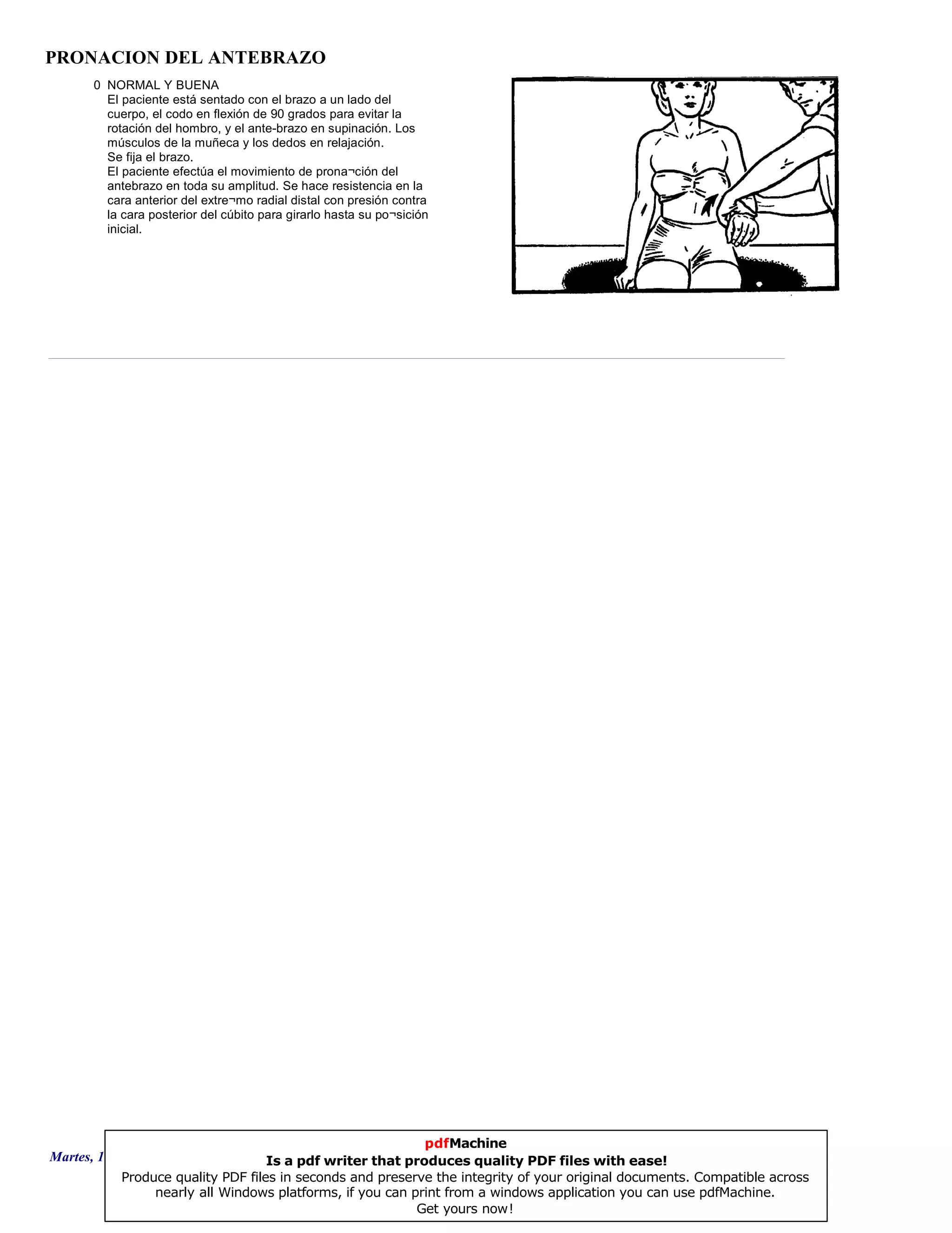 PRONACION DEL ANTEBRAZO
0 NORMAL Y BUENA
El paciente está sentado con el brazo a un lado del
cuerpo, el codo en flexión de 90 grados para evitar la
rotación del hombro, y el ante-brazo en supinación. Los
músculos de la muñeca y los dedos en relajación.
Se fija el brazo.
El paciente efectúa el movimiento de prona¬ción del
antebrazo en toda su amplitud. Se hace resistencia en la
cara anterior del extre¬mo radial distal con presión contra
la cara posterior del cúbito para girarlo hasta su po¬sición
inicial.
Martes, 18 de Septiembre de 2007 Página 106 de 135
pdfMachine
Is a pdf writer that produces quality PDF files with ease!
Produce quality PDF files in seconds and preserve the integrity of your original documents. Compatible across
nearly all Windows platforms, if you can print from a windows application you can use pdfMachine.
Get yours now!
 