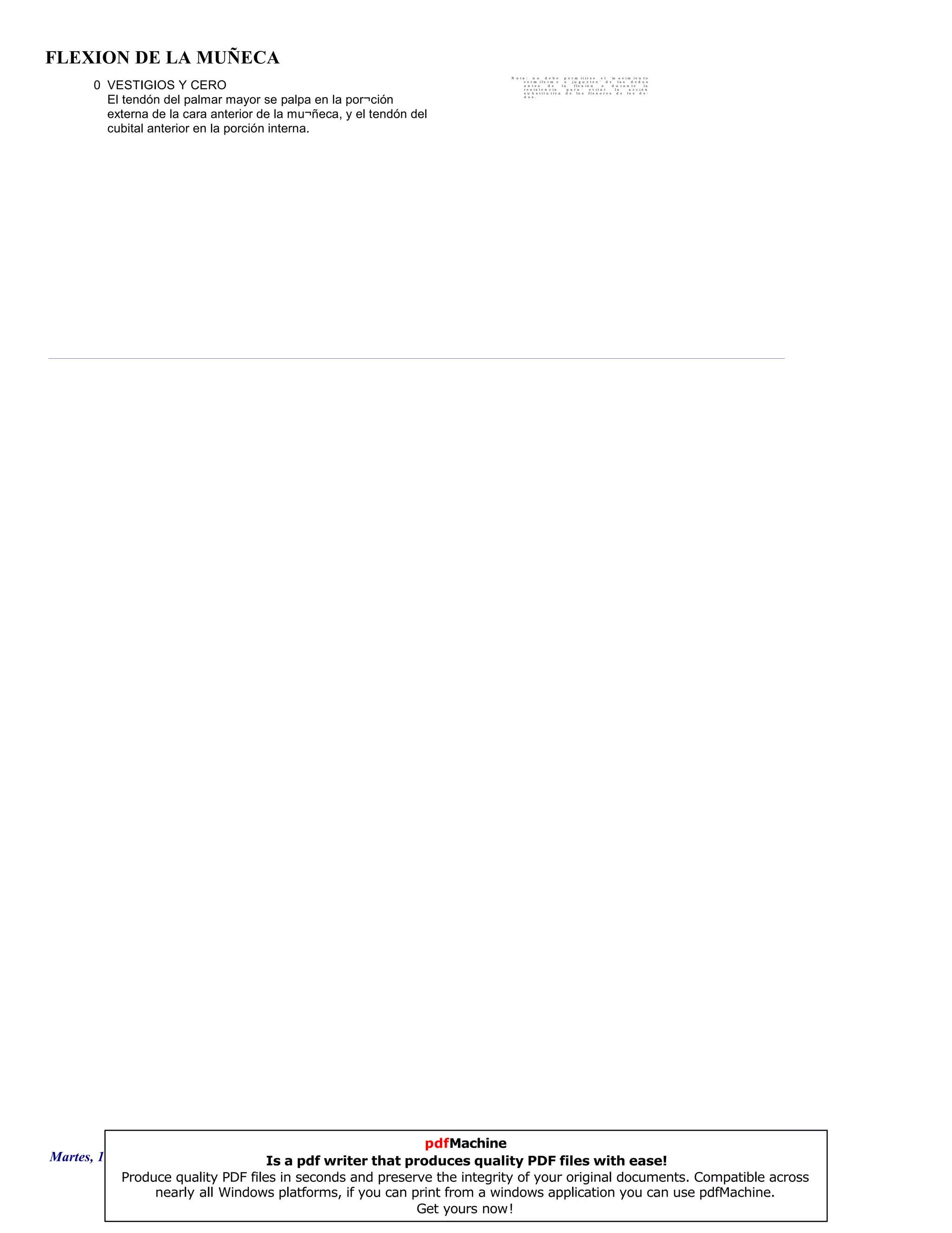 FLEXION DE LA MUÑECA
0 VESTIGIOS Y CERO
El tendón del palmar mayor se palpa en la por¬ción
externa de la cara anterior de la mu¬ñeca, y el tendón del
cubital anterior en la porción interna.
N o t a : n o d e b e p e r m i t i r s e e l " m o v i m i e n t o
v e r m i f o r m e o j u g u e t e o " d e l o s d e d o s
a n t e s d e l a f l e x i ó n o d u r a n t e l a
r e s i s t e n c i a p a r a e v i t a r l a a c c i ó n
s u b s t i t u t i v a d e l o s f l e x o r e s d e l o s d e -
d o s .
Martes, 18 de Septiembre de 2007 Página 109 de 135
pdfMachine
Is a pdf writer that produces quality PDF files with ease!
Produce quality PDF files in seconds and preserve the integrity of your original documents. Compatible across
nearly all Windows platforms, if you can print from a windows application you can use pdfMachine.
Get yours now!
 