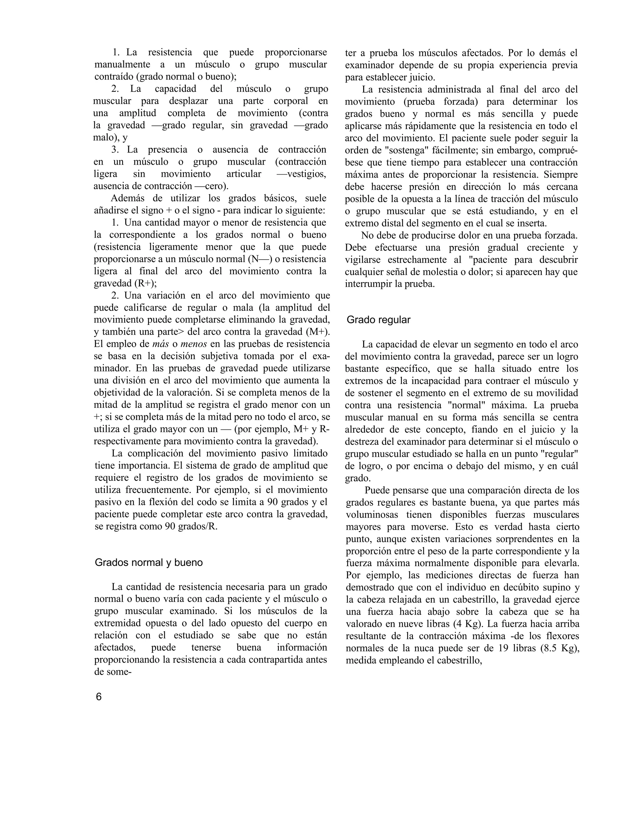 1. La resistencia que puede proporcionarse
manualmente a un músculo o grupo muscular
contraído (grado normal o bueno);
2. La capacidad del músculo o grupo
muscular para desplazar una parte corporal en
una amplitud completa de movimiento (contra
la gravedad —grado regular, sin gravedad —grado
malo), y
3. La presencia o ausencia de contracción
en un músculo o grupo muscular (contracción
ligera sin movimiento articular —vestigios,
ausencia de contracción —cero).
Además de utilizar los grados básicos, suele
añadirse el signo + o el signo - para indicar lo siguiente:
1. Una cantidad mayor o menor de resistencia que
la correspondiente a los grados normal o bueno
(resistencia ligeramente menor que la que puede
proporcionarse a un músculo normal (N—) o resistencia
ligera al final del arco del movimiento contra la
gravedad (R+);
2. Una variación en el arco del movimiento que
puede calificarse de regular o mala (la amplitud del
movimiento puede completarse eliminando la gravedad,
y también una parte> del arco contra la gravedad (M+).
El empleo de más o menos en las pruebas de resistencia
se basa en la decisión subjetiva tomada por el exa-
minador. En las pruebas de gravedad puede utilizarse
una división en el arco del movimiento que aumenta la
objetividad de la valoración. Si se completa menos de la
mitad de la amplitud se registra el grado menor con un
+; si se completa más de la mitad pero no todo el arco, se
utiliza el grado mayor con un — (por ejemplo, M+ y R-
respectivamente para movimiento contra la gravedad).
La complicación del movimiento pasivo limitado
tiene importancia. El sistema de grado de amplitud que
requiere el registro de los grados de movimiento se
utiliza frecuentemente. Por ejemplo, si el movimiento
pasivo en la flexión del codo se limita a 90 grados y el
paciente puede completar este arco contra la gravedad,
se registra como 90 grados/R.
Grados normal y bueno
La cantidad de resistencia necesaria para un grado
normal o bueno varía con cada paciente y el músculo o
grupo muscular examinado. Si los músculos de la
extremidad opuesta o del lado opuesto del cuerpo en
relación con el estudiado se sabe que no están
afectados, puede tenerse buena información
proporcionando la resistencia a cada contrapartida antes
de some-
ter a prueba los músculos afectados. Por lo demás el
examinador depende de su propia experiencia previa
para establecer juicio.
La resistencia administrada al final del arco del
movimiento (prueba forzada) para determinar los
grados bueno y normal es más sencilla y puede
aplicarse más rápidamente que la resistencia en todo el
arco del movimiento. El paciente suele poder seguir la
orden de "sostenga" fácilmente; sin embargo, comprué-
bese que tiene tiempo para establecer una contracción
máxima antes de proporcionar la resistencia. Siempre
debe hacerse presión en dirección lo más cercana
posible de la opuesta a la línea de tracción del músculo
o grupo muscular que se está estudiando, y en el
extremo distal del segmento en el cual se inserta.
No debe de producirse dolor en una prueba forzada.
Debe efectuarse una presión gradual creciente y
vigilarse estrechamente al "paciente para descubrir
cualquier señal de molestia o dolor; si aparecen hay que
interrumpir la prueba.
Grado regular
La capacidad de elevar un segmento en todo el arco
del movimiento contra la gravedad, parece ser un logro
bastante específico, que se halla situado entre los
extremos de la incapacidad para contraer el músculo y
de sostener el segmento en el extremo de su movilidad
contra una resistencia "normal" máxima. La prueba
muscular manual en su forma más sencilla se centra
alrededor de este concepto, fiando en el juicio y la
destreza del examinador para determinar si el músculo o
grupo muscular estudiado se halla en un punto "regular"
de logro, o por encima o debajo del mismo, y en cuál
grado.
Puede pensarse que una comparación directa de los
grados regulares es bastante buena, ya que partes más
voluminosas tienen disponibles fuerzas musculares
mayores para moverse. Esto es verdad hasta cierto
punto, aunque existen variaciones sorprendentes en la
proporción entre el peso de la parte correspondiente y la
fuerza máxima normalmente disponible para elevarla.
Por ejemplo, las mediciones directas de fuerza han
demostrado que con el individuo en decúbito supino y
la cabeza relajada en un cabestrillo, la gravedad ejerce
una fuerza hacia abajo sobre la cabeza que se ha
valorado en nueve libras (4 Kg). La fuerza hacia arriba
resultante de la contracción máxima -de los flexores
normales de la nuca puede ser de 19 libras (8.5 Kg),
medida empleando el cabestrillo,
6
 