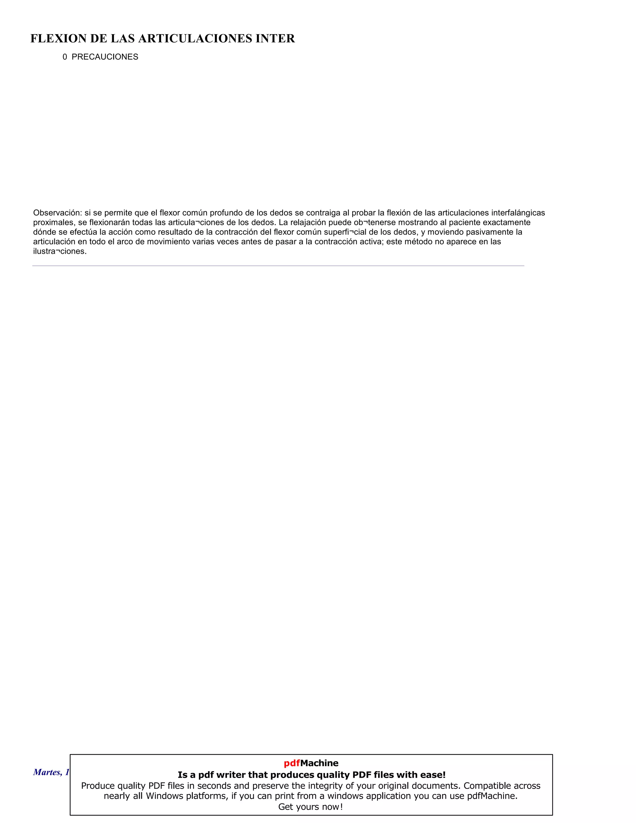 FLEXION DE LAS ARTICULACIONES INTER
0 PRECAUCIONES
Observación: si se permite que el flexor común profundo de los dedos se contraiga al probar la flexión de las articulaciones interfalángicas
proximales, se flexionarán todas las articula¬ciones de los dedos. La relajación puede ob¬tenerse mostrando al paciente exactamente
dónde se efectúa la acción como resultado de la contracción del flexor común superfi¬cial de los dedos, y moviendo pasivamente la
articulación en todo el arco de movimiento varias veces antes de pasar a la contracción activa; este método no aparece en las
ilustra¬ciones.
Martes, 18 de Septiembre de 2007 Página 118 de 135
pdfMachine
Is a pdf writer that produces quality PDF files with ease!
Produce quality PDF files in seconds and preserve the integrity of your original documents. Compatible across
nearly all Windows platforms, if you can print from a windows application you can use pdfMachine.
Get yours now!
 