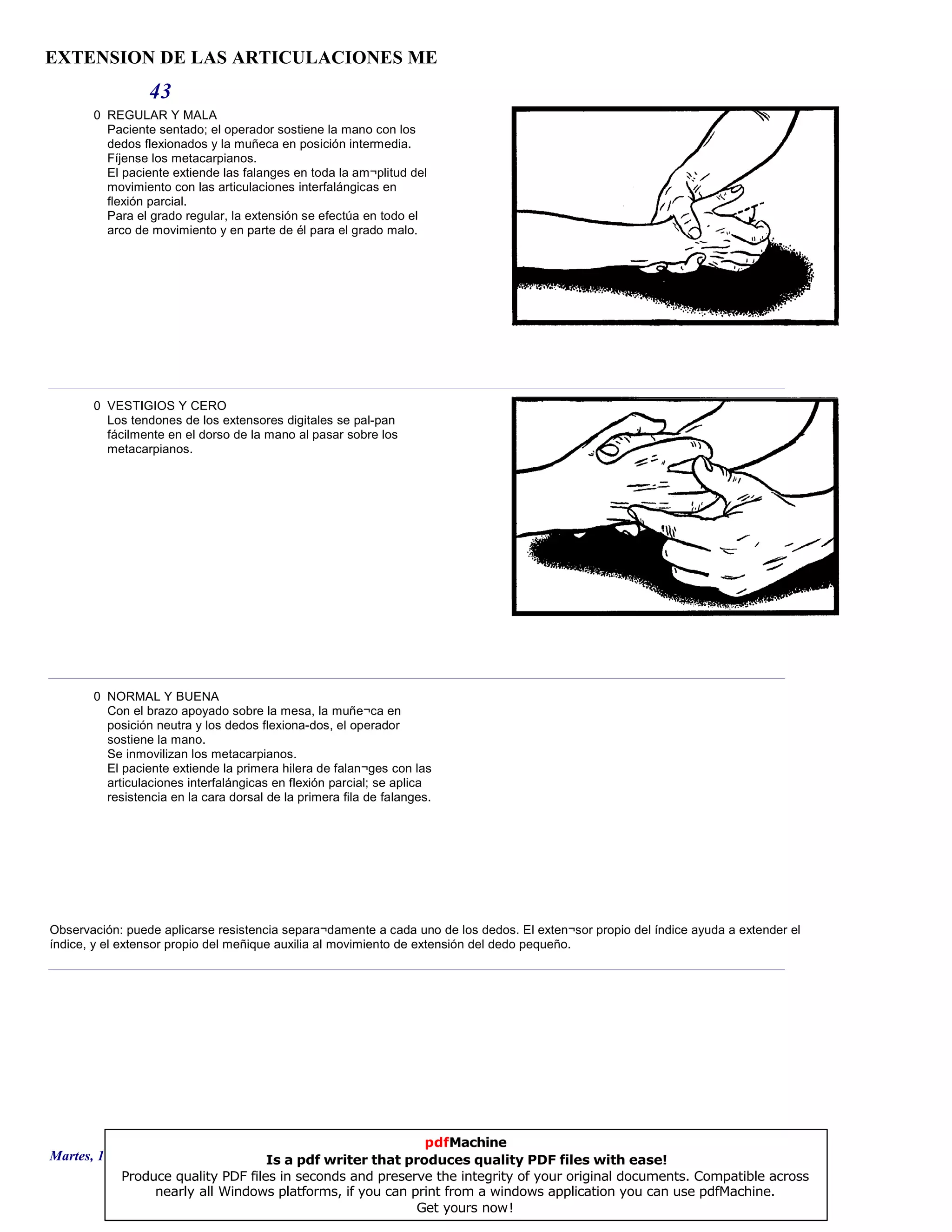 EXTENSION DE LAS ARTICULACIONES ME
43
0 REGULAR Y MALA
Paciente sentado; el operador sostiene la mano con los
dedos flexionados y la muñeca en posición intermedia.
Fíjense los metacarpianos.
El paciente extiende las falanges en toda la am¬plitud del
movimiento con las articulaciones interfalángicas en
flexión parcial.
Para el grado regular, la extensión se efectúa en todo el
arco de movimiento y en parte de él para el grado malo.
0 VESTIGIOS Y CERO
Los tendones de los extensores digitales se pal-pan
fácilmente en el dorso de la mano al pasar sobre los
metacarpianos.
0 NORMAL Y BUENA
Con el brazo apoyado sobre la mesa, la muñe¬ca en
posición neutra y los dedos flexiona-dos, el operador
sostiene la mano.
Se inmovilizan los metacarpianos.
El paciente extiende la primera hilera de falan¬ges con las
articulaciones interfalángicas en flexión parcial; se aplica
resistencia en la cara dorsal de la primera fila de falanges.
Observación: puede aplicarse resistencia separa¬damente a cada uno de los dedos. El exten¬sor propio del índice ayuda a extender el
índice, y el extensor propio del meñique auxilia al movimiento de extensión del dedo pequeño.
Martes, 18 de Septiembre de 2007 Página 120 de 135
pdfMachine
Is a pdf writer that produces quality PDF files with ease!
Produce quality PDF files in seconds and preserve the integrity of your original documents. Compatible across
nearly all Windows platforms, if you can print from a windows application you can use pdfMachine.
Get yours now!
 