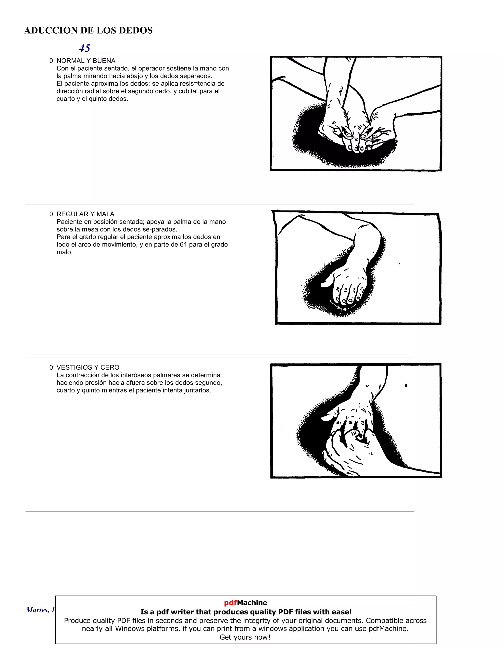 ADUCCION DE LOS DEDOS
45
0 NORMAL Y BUENA
Con el paciente sentado, el operador sostiene la mano con
la palma mirando hacia abajo y los dedos separados.
El paciente aproxima los dedos; se aplica resis¬tencia de
dirección radial sobre el segundo dedo, y cubital para el
cuarto y el quinto dedos.
0 REGULAR Y MALA
Paciente en posición sentada; apoya la palma de la mano
sobre la mesa con los dedos se-parados.
Para el grado regular el paciente aproxima los dedos en
todo el arco de movimiento, y en parte de 61 para el grado
malo.
0 VESTIGIOS Y CERO
La contracción de los interóseos palmares se determina
haciendo presión hacia afuera sobre los dedos segundo,
cuarto y quinto mientras el paciente intenta juntarlos.
Martes, 18 de Septiembre de 2007 Página 125 de 135
pdfMachine
Is a pdf writer that produces quality PDF files with ease!
Produce quality PDF files in seconds and preserve the integrity of your original documents. Compatible across
nearly all Windows platforms, if you can print from a windows application you can use pdfMachine.
Get yours now!
 