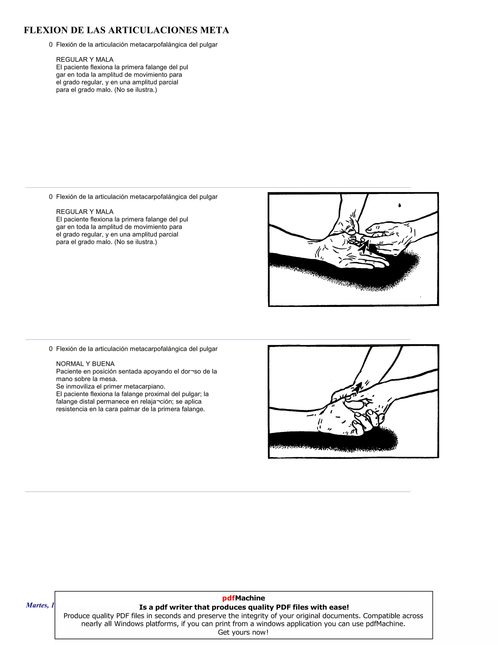 FLEXION DE LAS ARTICULACIONES META
0 Flexión de la articulación metacarpofalángica del pulgar
REGULAR Y MALA
El paciente flexiona la primera falange del pul
gar en toda la amplitud de movimiento para
el grado regular, y en una amplitud parcial
para el grado malo. (No se ilustra.)
0 Flexión de la articulación metacarpofalángica del pulgar
REGULAR Y MALA
El paciente flexiona la primera falange del pul
gar en toda la amplitud de movimiento para
el grado regular, y en una amplitud parcial
para el grado malo. (No se ilustra.)
0 Flexión de la articulación metacarpofalángica del pulgar
NORMAL Y BUENA
Paciente en posición sentada apoyando el dor¬so de la
mano sobre la mesa.
Se inmoviliza el primer metacarpiano.
El paciente flexiona la falange proximal del pulgar; la
falange distal permanece en relaja¬ción; se aplica
resistencia en la cara palmar de la primera falange.
Martes, 18 de Septiembre de 2007 Página 128 de 135
pdfMachine
Is a pdf writer that produces quality PDF files with ease!
Produce quality PDF files in seconds and preserve the integrity of your original documents. Compatible across
nearly all Windows platforms, if you can print from a windows application you can use pdfMachine.
Get yours now!
 