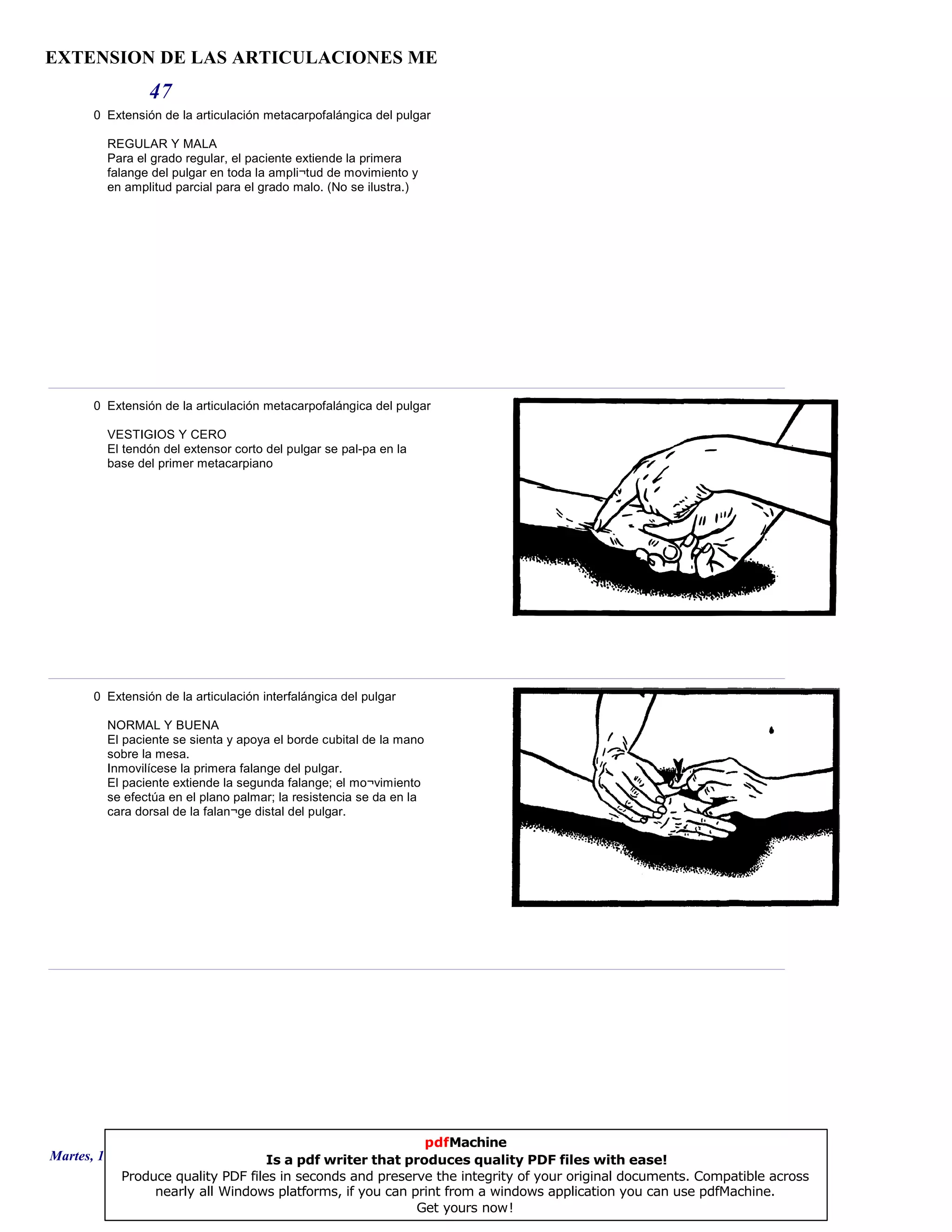 EXTENSION DE LAS ARTICULACIONES ME
47
0 Extensión de la articulación metacarpofalángica del pulgar
REGULAR Y MALA
Para el grado regular, el paciente extiende la primera
falange del pulgar en toda la ampli¬tud de movimiento y
en amplitud parcial para el grado malo. (No se ilustra.)
0 Extensión de la articulación metacarpofalángica del pulgar
VESTIGIOS Y CERO
El tendón del extensor corto del pulgar se pal-pa en la
base del primer metacarpiano
0 Extensión de la articulación interfalángica del pulgar
NORMAL Y BUENA
El paciente se sienta y apoya el borde cubital de la mano
sobre la mesa.
Inmovilícese la primera falange del pulgar.
El paciente extiende la segunda falange; el mo¬vimiento
se efectúa en el plano palmar; la resistencia se da en la
cara dorsal de la falan¬ge distal del pulgar.
Martes, 18 de Septiembre de 2007 Página 130 de 135
pdfMachine
Is a pdf writer that produces quality PDF files with ease!
Produce quality PDF files in seconds and preserve the integrity of your original documents. Compatible across
nearly all Windows platforms, if you can print from a windows application you can use pdfMachine.
Get yours now!
 