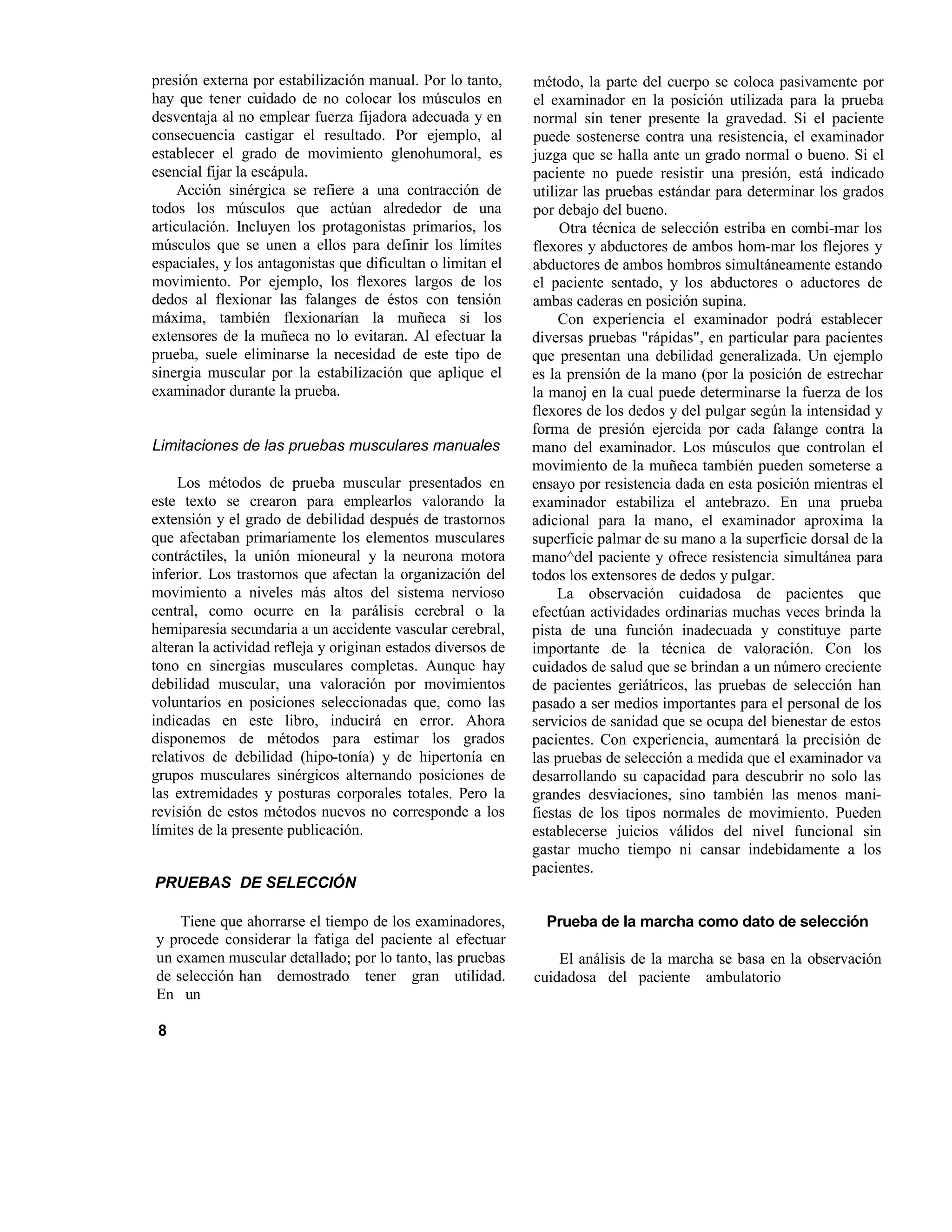presión externa por estabilización manual. Por lo tanto,
hay que tener cuidado de no colocar los músculos en
desventaja al no emplear fuerza fijadora adecuada y en
consecuencia castigar el resultado. Por ejemplo, al
establecer el grado de movimiento glenohumoral, es
esencial fijar la escápula.
Acción sinérgica se refiere a una contracción de
todos los músculos que actúan alrededor de una
articulación. Incluyen los protagonistas primarios, los
músculos que se unen a ellos para definir los límites
espaciales, y los antagonistas que dificultan o limitan el
movimiento. Por ejemplo, los flexores largos de los
dedos al flexionar las falanges de éstos con tensión
máxima, también flexionarían la muñeca si los
extensores de la muñeca no lo evitaran. Al efectuar la
prueba, suele eliminarse la necesidad de este tipo de
sinergia muscular por la estabilización que aplique el
examinador durante la prueba.
Limitaciones de las pruebas musculares manuales
Los métodos de prueba muscular presentados en
este texto se crearon para emplearlos valorando la
extensión y el grado de debilidad después de trastornos
que afectaban primariamente los elementos musculares
contráctiles, la unión mioneural y la neurona motora
inferior. Los trastornos que afectan la organización del
movimiento a niveles más altos del sistema nervioso
central, como ocurre en la parálisis cerebral o la
hemiparesia secundaria a un accidente vascular cerebral,
alteran la actividad refleja y originan estados diversos de
tono en sinergias musculares completas. Aunque hay
debilidad muscular, una valoración por movimientos
voluntarios en posiciones seleccionadas que, como las
indicadas en este libro, inducirá en error. Ahora
disponemos de métodos para estimar los grados
relativos de debilidad (hipo-tonía) y de hipertonía en
grupos musculares sinérgicos alternando posiciones de
las extremidades y posturas corporales totales. Pero la
revisión de estos métodos nuevos no corresponde a los
límites de la presente publicación.
PRUEBAS DE SELECCIÓN
Tiene que ahorrarse el tiempo de los examinadores,
y procede considerar la fatiga del paciente al efectuar
un examen muscular detallado; por lo tanto, las pruebas
de selección han demostrado tener gran utilidad.
En un
método, la parte del cuerpo se coloca pasivamente por
el examinador en la posición utilizada para la prueba
normal sin tener presente la gravedad. Si el paciente
puede sostenerse contra una resistencia, el examinador
juzga que se halla ante un grado normal o bueno. Si el
paciente no puede resistir una presión, está indicado
utilizar las pruebas estándar para determinar los grados
por debajo del bueno.
Otra técnica de selección estriba en combi-mar los
flexores y abductores de ambos hom-mar los flejores y
abductores de ambos hombros simultáneamente estando
el paciente sentado, y los abductores o aductores de
ambas caderas en posición supina.
Con experiencia el examinador podrá establecer
diversas pruebas "rápidas", en particular para pacientes
que presentan una debilidad generalizada. Un ejemplo
es la prensión de la mano (por la posición de estrechar
la manoj en la cual puede determinarse la fuerza de los
flexores de los dedos y del pulgar según la intensidad y
forma de presión ejercida por cada falange contra la
mano del examinador. Los músculos que controlan el
movimiento de la muñeca también pueden someterse a
ensayo por resistencia dada en esta posición mientras el
examinador estabiliza el antebrazo. En una prueba
adicional para la mano, el examinador aproxima la
superficie palmar de su mano a la superficie dorsal de la
mano^del paciente y ofrece resistencia simultánea para
todos los extensores de dedos y pulgar.
La observación cuidadosa de pacientes que
efectúan actividades ordinarias muchas veces brinda la
pista de una función inadecuada y constituye parte
importante de la técnica de valoración. Con los
cuidados de salud que se brindan a un número creciente
de pacientes geriátricos, las pruebas de selección han
pasado a ser medios importantes para el personal de los
servicios de sanidad que se ocupa del bienestar de estos
pacientes. Con experiencia, aumentará la precisión de
las pruebas de selección a medida que el examinador va
desarrollando su capacidad para descubrir no solo las
grandes desviaciones, sino también las menos mani-
fiestas de los tipos normales de movimiento. Pueden
establecerse juicios válidos del nivel funcional sin
gastar mucho tiempo ni cansar indebidamente a los
pacientes.
Prueba de la marcha como dato de selección
El análisis de la marcha se basa en la observación
cuidadosa del paciente ambulatorio
8
 