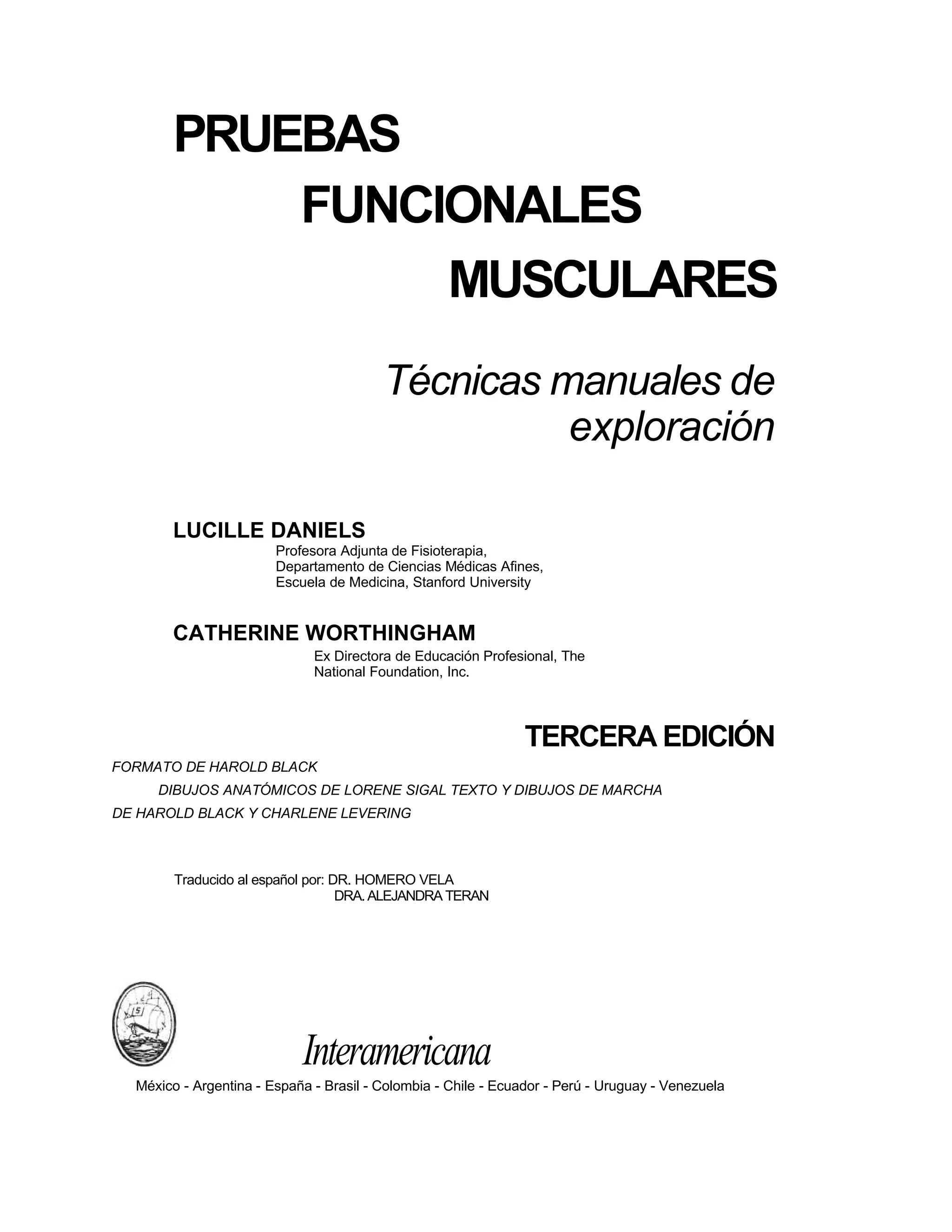 PRUEBAS
FUNCIONALES
MUSCULARES
Técnicas manuales de
exploración
LUCILLE DANIELS
Profesora Adjunta de Fisioterapia,
Departamento de Ciencias Médicas Afines,
Escuela de Medicina, Stanford University
CATHERINE WORTHINGHAM
Ex Directora de Educación Profesional, The
National Foundation, Inc.
TERCERA EDICIÓN
FORMATO DE HAROLD BLACK
DIBUJOS ANATÓMICOS DE LORENE SIGAL TEXTO Y DIBUJOS DE MARCHA
DE HAROLD BLACK Y CHARLENE LEVERING
Traducido al español por: DR. HOMERO VELA
DRA.ALEJANDRA TERAN
Interamericana
México - Argentina - España - Brasil - Colombia - Chile - Ecuador - Perú - Uruguay - Venezuela
 