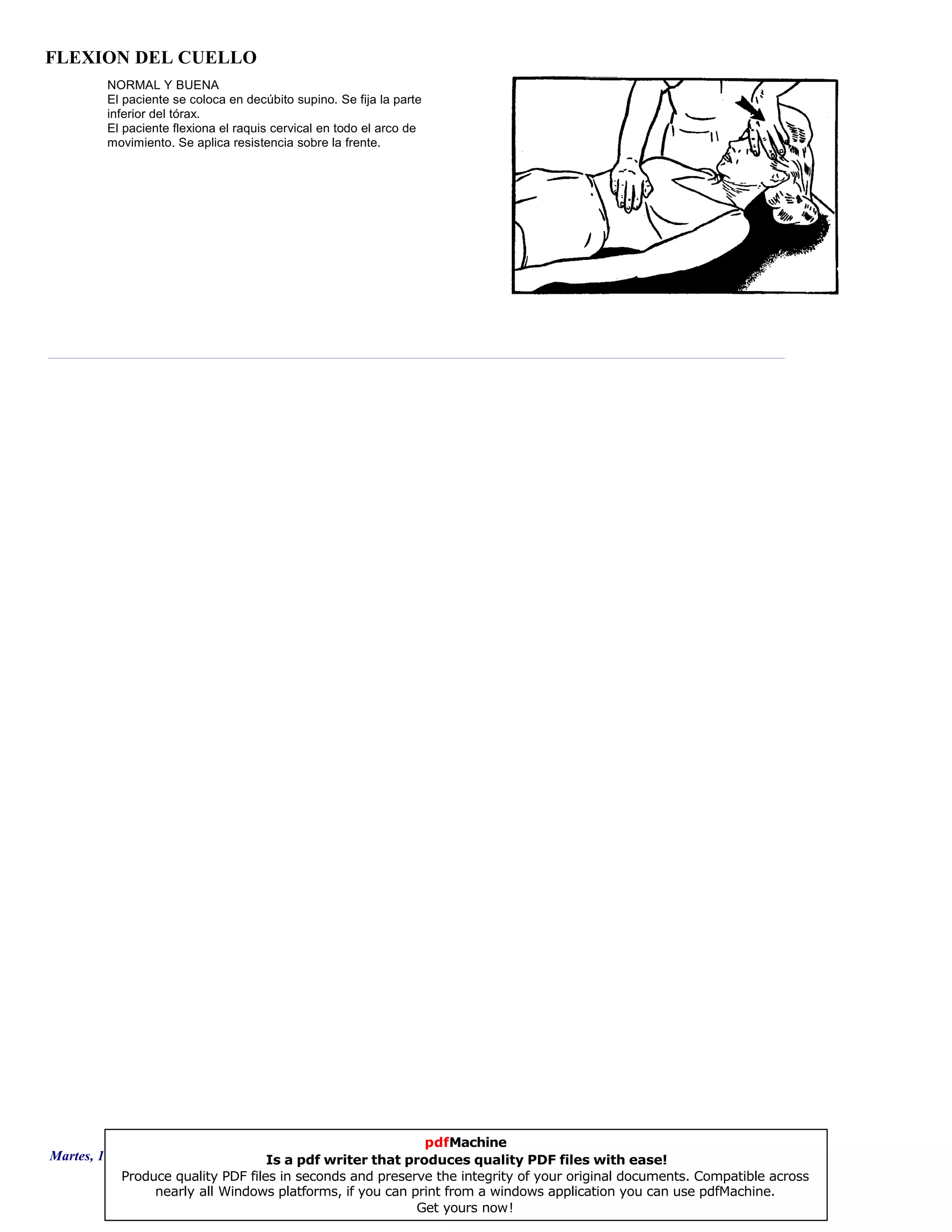 FLEXION DEL CUELLO
NORMAL Y BUENA
El paciente se coloca en decúbito supino. Se fija la parte
inferior del tórax.
El paciente flexiona el raquis cervical en todo el arco de
movimiento. Se aplica resistencia sobre la frente.
Martes, 18 de Septiembre de 2007 Página 3 de 135
pdfMachine
Is a pdf writer that produces quality PDF files with ease!
Produce quality PDF files in seconds and preserve the integrity of your original documents. Compatible across
nearly all Windows platforms, if you can print from a windows application you can use pdfMachine.
Get yours now!
 