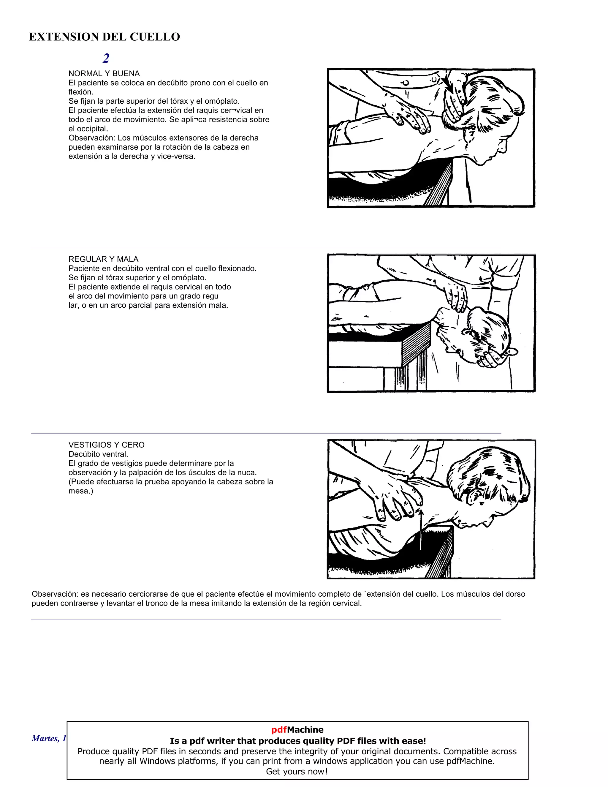 EXTENSION DEL CUELLO
2
NORMAL Y BUENA
El paciente se coloca en decúbito prono con el cuello en
flexión.
Se fijan la parte superior del tórax y el omóplato.
El paciente efectúa la extensión del raquis cer¬vical en
todo el arco de movimiento. Se apli¬ca resistencia sobre
el occipital.
Observación: Los músculos extensores de la derecha
pueden examinarse por la rotación de la cabeza en
extensión a la derecha y vice-versa.
REGULAR Y MALA
Paciente en decúbito ventral con el cuello flexionado.
Se fijan el tórax superior y el omóplato.
El paciente extiende el raquis cervical en todo
el arco del movimiento para un grado regu
lar, o en un arco parcial para extensión mala.
VESTIGIOS Y CERO
Decúbito ventral.
El grado de vestigios puede determinare por la
observación y la palpación de los úsculos de la nuca.
(Puede efectuarse la prueba apoyando la cabeza sobre la
mesa.)
Observación: es necesario cerciorarse de que el paciente efectúe el movimiento completo de `extensión del cuello. Los músculos del dorso
pueden contraerse y levantar el tronco de la mesa imitando la extensión de la región cervical.
Martes, 18 de Septiembre de 2007 Página 5 de 135
pdfMachine
Is a pdf writer that produces quality PDF files with ease!
Produce quality PDF files in seconds and preserve the integrity of your original documents. Compatible across
nearly all Windows platforms, if you can print from a windows application you can use pdfMachine.
Get yours now!
 