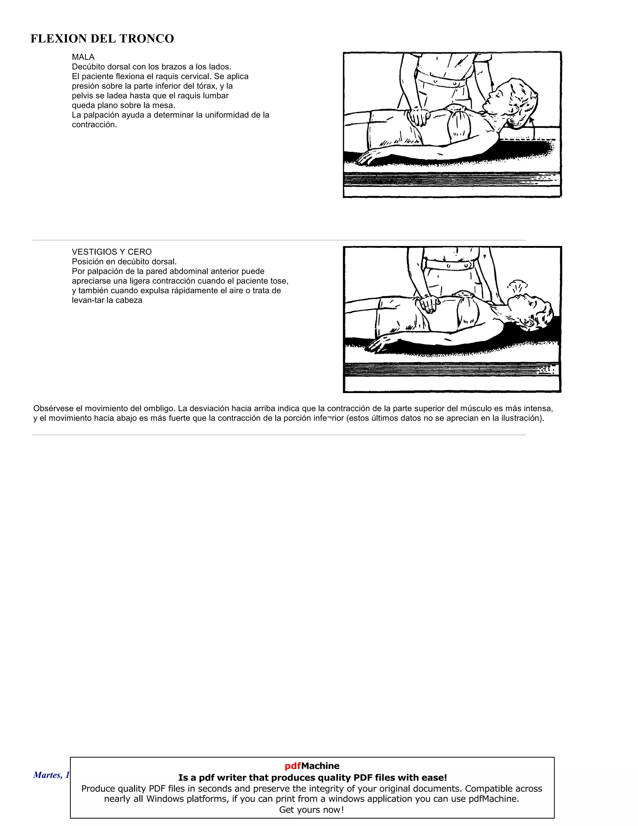 FLEXION DEL TRONCO
MALA
Decúbito dorsal con los brazos a los lados.
El paciente flexiona el raquis cervical. Se aplica
presión sobre la parte inferior del tórax, y la
pelvis se ladea hasta que el raquis lumbar
queda plano sobre la mesa.
La palpación ayuda a determinar la uniformidad de la
contracción.
VESTIGIOS Y CERO
Posición en decúbito dorsal.
Por palpación de la pared abdominal anterior puede
apreciarse una ligera contracción cuando el paciente tose,
y también cuando expulsa rápidamente el aire o trata de
levan-tar la cabeza
Obsérvese el movimiento del ombligo. La desviación hacia arriba indica que la contracción de la parte superior del músculo es más intensa,
y el movimiento hacia abajo es más fuerte que la contracción de la porción infe¬rior (estos últimos datos no se aprecian en la ilustración).
Martes, 18 de Septiembre de 2007 Página 8 de 135
pdfMachine
Is a pdf writer that produces quality PDF files with ease!
Produce quality PDF files in seconds and preserve the integrity of your original documents. Compatible across
nearly all Windows platforms, if you can print from a windows application you can use pdfMachine.
Get yours now!
 