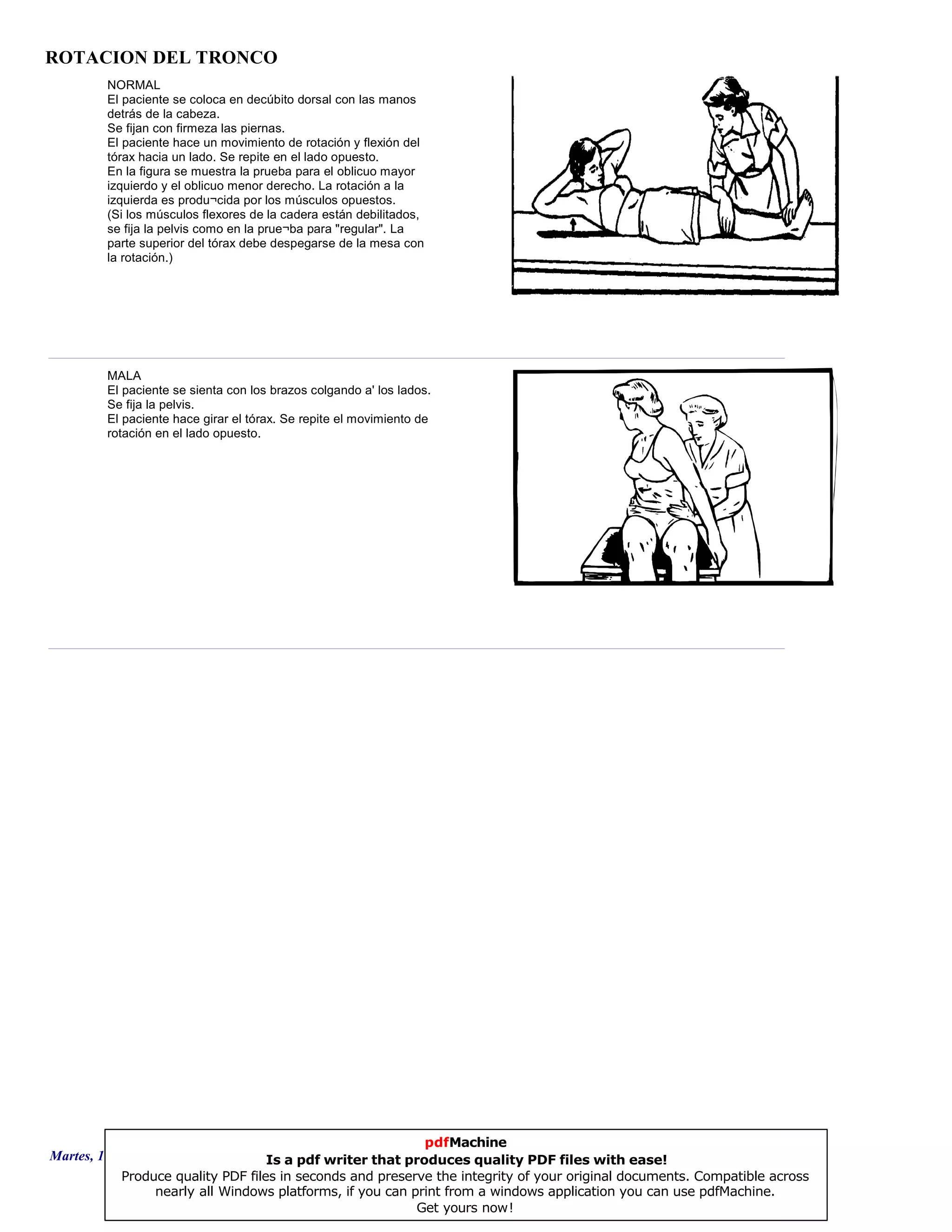 ROTACION DEL TRONCO
NORMAL
El paciente se coloca en decúbito dorsal con las manos
detrás de la cabeza.
Se fijan con firmeza las piernas.
El paciente hace un movimiento de rotación y flexión del
tórax hacia un lado. Se repite en el lado opuesto.
En la figura se muestra la prueba para el oblicuo mayor
izquierdo y el oblicuo menor derecho. La rotación a la
izquierda es produ¬cida por los músculos opuestos.
(Si los músculos flexores de la cadera están debilitados,
se fija la pelvis como en la prue¬ba para "regular". La
parte superior del tórax debe despegarse de la mesa con
la rotación.)
MALA
El paciente se sienta con los brazos colgando a' los lados.
Se fija la pelvis.
El paciente hace girar el tórax. Se repite el movimiento de
rotación en el lado opuesto.
Martes, 18 de Septiembre de 2007 Página 11 de 135
pdfMachine
Is a pdf writer that produces quality PDF files with ease!
Produce quality PDF files in seconds and preserve the integrity of your original documents. Compatible across
nearly all Windows platforms, if you can print from a windows application you can use pdfMachine.
Get yours now!
 