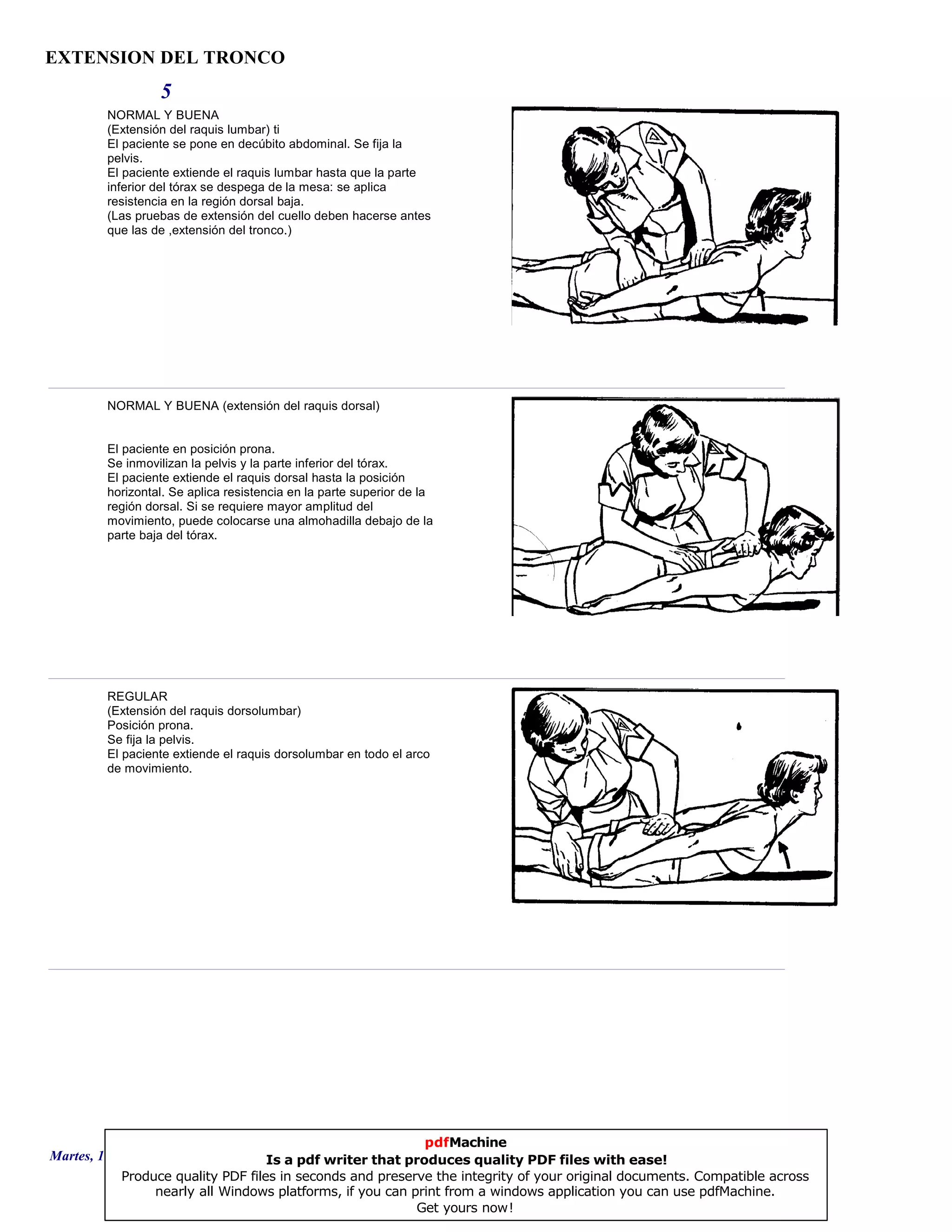 EXTENSION DEL TRONCO
5
NORMAL Y BUENA
(Extensión del raquis lumbar) ti
El paciente se pone en decúbito abdominal. Se fija la
pelvis.
El paciente extiende el raquis lumbar hasta que la parte
inferior del tórax se despega de la mesa: se aplica
resistencia en la región dorsal baja.
(Las pruebas de extensión del cuello deben hacerse antes
que las de ,extensión del tronco.)
NORMAL Y BUENA (extensión del raquis dorsal)
El paciente en posición prona.
Se inmovilizan la pelvis y la parte inferior del tórax.
El paciente extiende el raquis dorsal hasta la posición
horizontal. Se aplica resistencia en la parte superior de la
región dorsal. Si se requiere mayor amplitud del
movimiento, puede colocarse una almohadilla debajo de la
parte baja del tórax.
REGULAR
(Extensión del raquis dorsolumbar)
Posición prona.
Se fija la pelvis.
El paciente extiende el raquis dorsolumbar en todo el arco
de movimiento.
Martes, 18 de Septiembre de 2007 Página 13 de 135
pdfMachine
Is a pdf writer that produces quality PDF files with ease!
Produce quality PDF files in seconds and preserve the integrity of your original documents. Compatible across
nearly all Windows platforms, if you can print from a windows application you can use pdfMachine.
Get yours now!
 