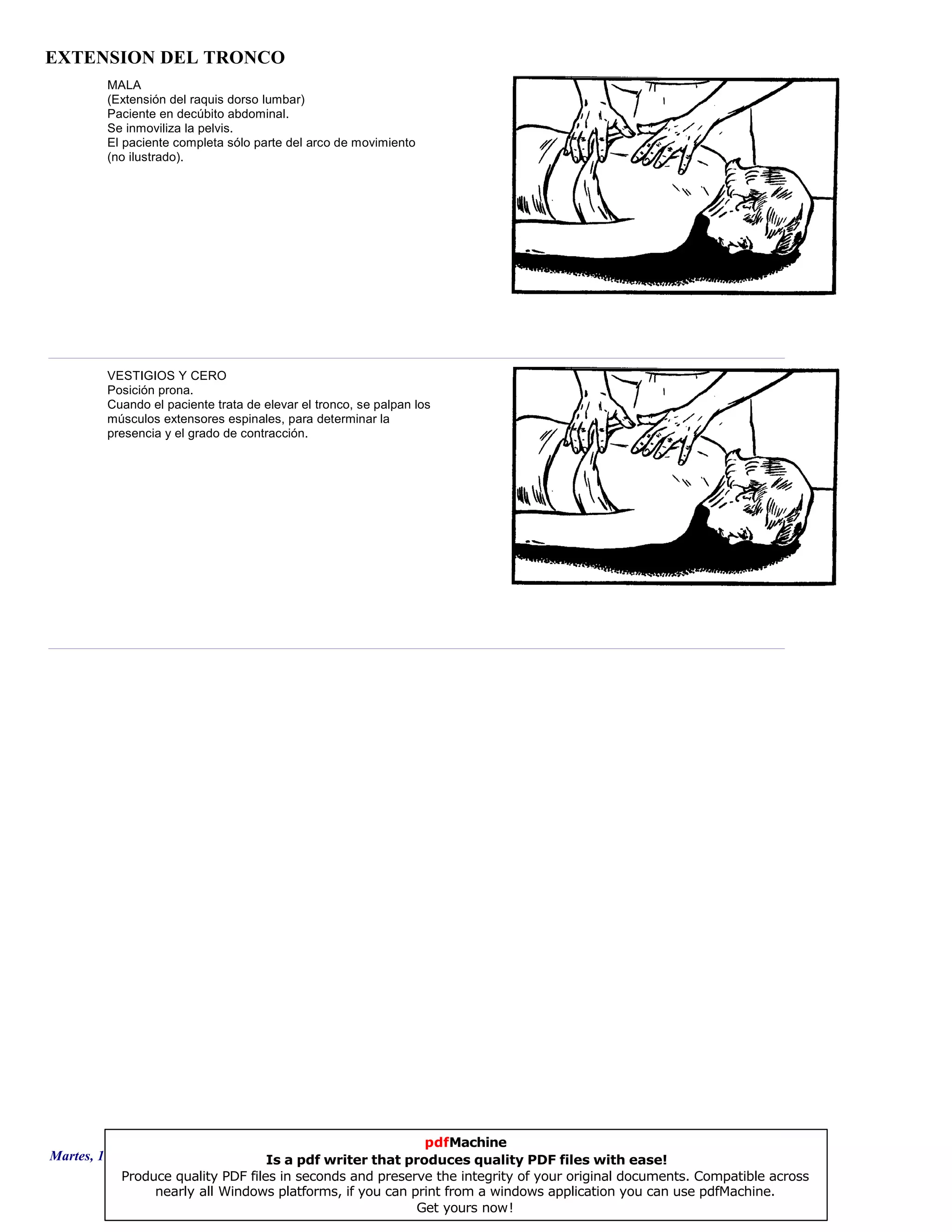 EXTENSION DEL TRONCO
MALA
(Extensión del raquis dorso lumbar)
Paciente en decúbito abdominal.
Se inmoviliza la pelvis.
El paciente completa sólo parte del arco de movimiento
(no ilustrado).
VESTIGIOS Y CERO
Posición prona.
Cuando el paciente trata de elevar el tronco, se palpan los
músculos extensores espinales, para determinar la
presencia y el grado de contracción.
Martes, 18 de Septiembre de 2007 Página 14 de 135
pdfMachine
Is a pdf writer that produces quality PDF files with ease!
Produce quality PDF files in seconds and preserve the integrity of your original documents. Compatible across
nearly all Windows platforms, if you can print from a windows application you can use pdfMachine.
Get yours now!
 