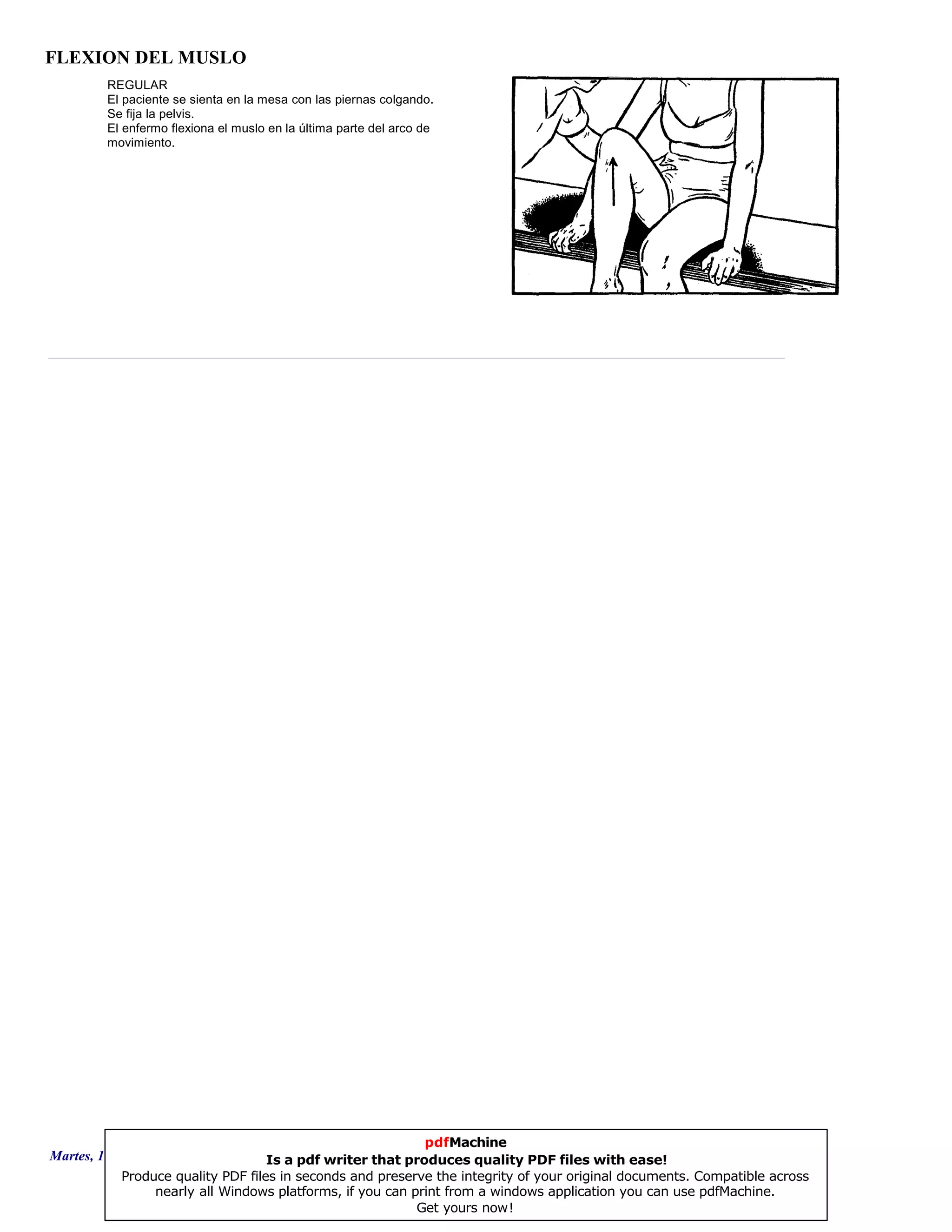 FLEXION DEL MUSLO
REGULAR
El paciente se sienta en la mesa con las piernas colgando.
Se fija la pelvis.
El enfermo flexiona el muslo en la última parte del arco de
movimiento.
Martes, 18 de Septiembre de 2007 Página 20 de 135
pdfMachine
Is a pdf writer that produces quality PDF files with ease!
Produce quality PDF files in seconds and preserve the integrity of your original documents. Compatible across
nearly all Windows platforms, if you can print from a windows application you can use pdfMachine.
Get yours now!
 