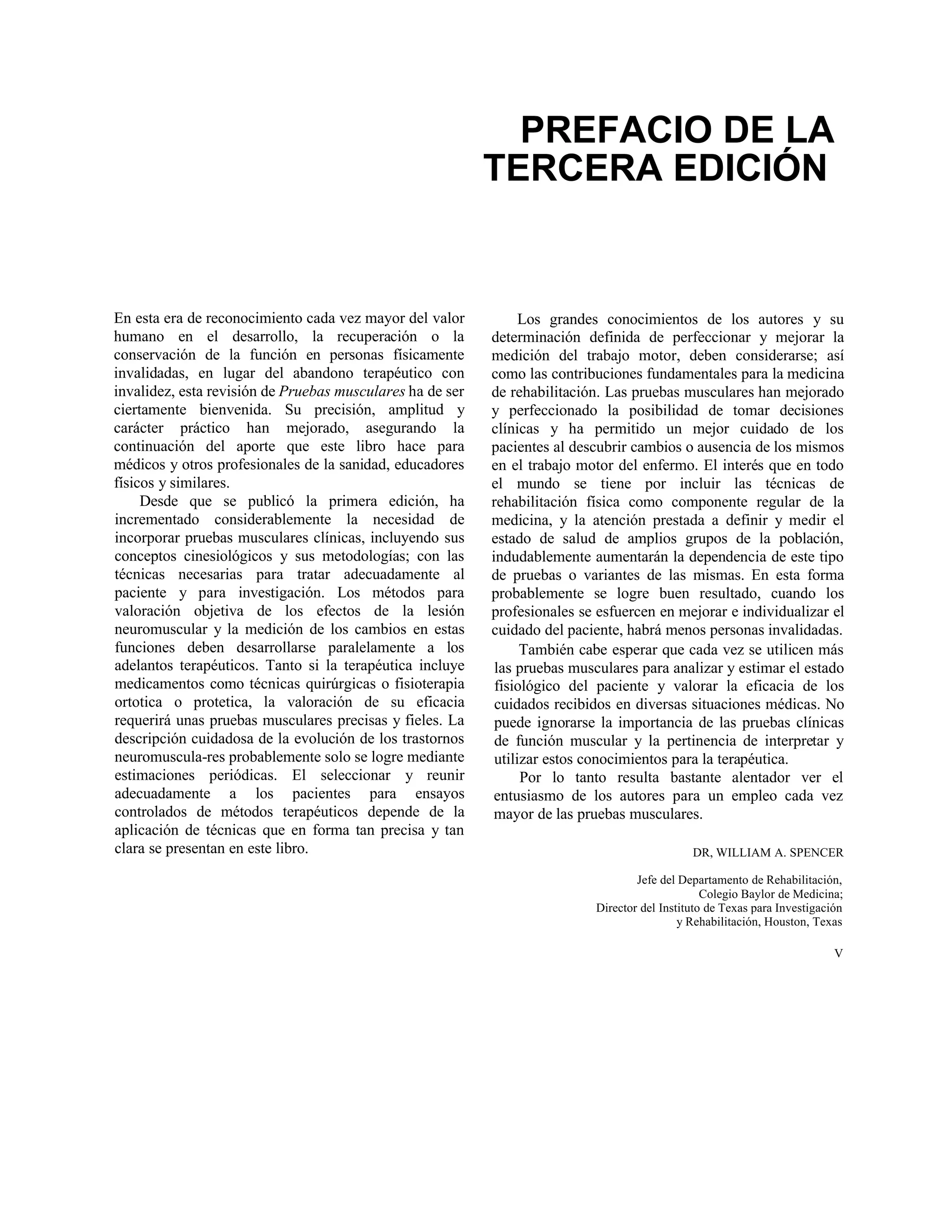 PREFACIO DE LA
TERCERA EDICIÓN
En esta era de reconocimiento cada vez mayor del valor
humano en el desarrollo, la recuperación o la
conservación de la función en personas físicamente
invalidadas, en lugar del abandono terapéutico con
invalidez, esta revisión de Pruebas musculares ha de ser
ciertamente bienvenida. Su precisión, amplitud y
carácter práctico han mejorado, asegurando la
continuación del aporte que este libro hace para
médicos y otros profesionales de la sanidad, educadores
físicos y similares.
Desde que se publicó la primera edición, ha
incrementado considerablemente la necesidad de
incorporar pruebas musculares clínicas, incluyendo sus
conceptos cinesiológicos y sus metodologías; con las
técnicas necesarias para tratar adecuadamente al
paciente y para investigación. Los métodos para
valoración objetiva de los efectos de la lesión
neuromuscular y la medición de los cambios en estas
funciones deben desarrollarse paralelamente a los
adelantos terapéuticos. Tanto si la terapéutica incluye
medicamentos como técnicas quirúrgicas o fisioterapia
ortotica o protetica, la valoración de su eficacia
requerirá unas pruebas musculares precisas y fieles. La
descripción cuidadosa de la evolución de los trastornos
neuromuscula-res probablemente solo se logre mediante
estimaciones periódicas. El seleccionar y reunir
adecuadamente a los pacientes para ensayos
controlados de métodos terapéuticos depende de la
aplicación de técnicas que en forma tan precisa y tan
clara se presentan en este libro.
Los grandes conocimientos de los autores y su
determinación definida de perfeccionar y mejorar la
medición del trabajo motor, deben considerarse; así
como las contribuciones fundamentales para la medicina
de rehabilitación. Las pruebas musculares han mejorado
y perfeccionado la posibilidad de tomar decisiones
clínicas y ha permitido un mejor cuidado de los
pacientes al descubrir cambios o ausencia de los mismos
en el trabajo motor del enfermo. El interés que en todo
el mundo se tiene por incluir las técnicas de
rehabilitación física como componente regular de la
medicina, y la atención prestada a definir y medir el
estado de salud de amplios grupos de la población,
indudablemente aumentarán la dependencia de este tipo
de pruebas o variantes de las mismas. En esta forma
probablemente se logre buen resultado, cuando los
profesionales se esfuercen en mejorar e individualizar el
cuidado del paciente, habrá menos personas invalidadas.
También cabe esperar que cada vez se utilicen más
las pruebas musculares para analizar y estimar el estado
fisiológico del paciente y valorar la eficacia de los
cuidados recibidos en diversas situaciones médicas. No
puede ignorarse la importancia de las pruebas clínicas
de función muscular y la pertinencia de interpretar y
utilizar estos conocimientos para la terapéutica.
Por lo tanto resulta bastante alentador ver el
entusiasmo de los autores para un empleo cada vez
mayor de las pruebas musculares.
DR, WILLIAM A. SPENCER
Jefe del Departamento de Rehabilitación,
Colegio Baylor de Medicina;
Director del Instituto de Texas para Investigación
y Rehabilitación, Houston, Texas
V
 