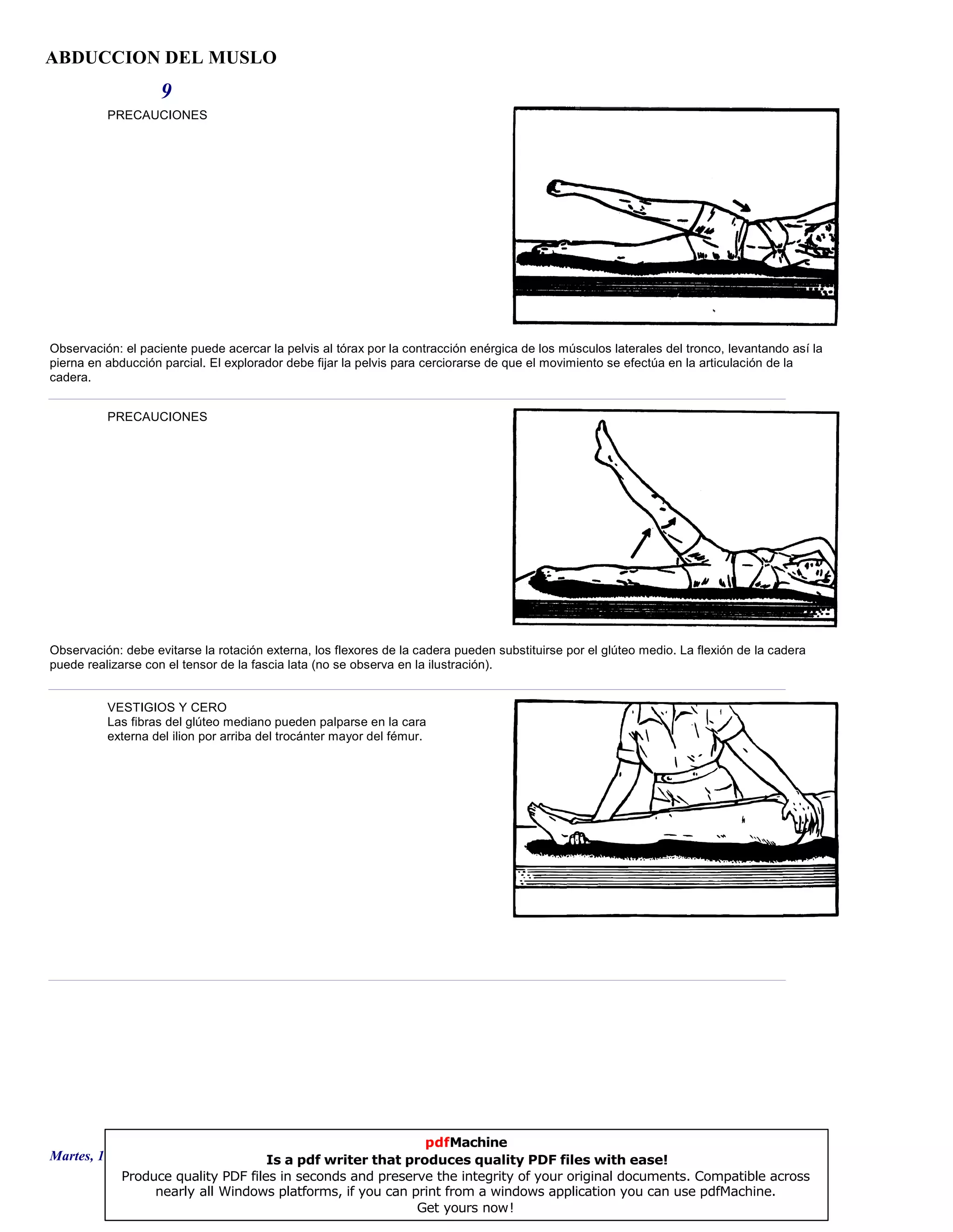 ABDUCCION DEL MUSLO
9
PRECAUCIONES
Observación: el paciente puede acercar la pelvis al tórax por la contracción enérgica de los músculos laterales del tronco, levantando así la
pierna en abducción parcial. El explorador debe fijar la pelvis para cerciorarse de que el movimiento se efectúa en la articulación de la
cadera.
PRECAUCIONES
Observación: debe evitarse la rotación externa, los flexores de la cadera pueden substituirse por el glúteo medio. La flexión de la cadera
puede realizarse con el tensor de la fascia lata (no se observa en la ilustración).
VESTIGIOS Y CERO
Las fibras del glúteo mediano pueden palparse en la cara
externa del ilion por arriba del trocánter mayor del fémur.
Martes, 18 de Septiembre de 2007 Página 25 de 135
pdfMachine
Is a pdf writer that produces quality PDF files with ease!
Produce quality PDF files in seconds and preserve the integrity of your original documents. Compatible across
nearly all Windows platforms, if you can print from a windows application you can use pdfMachine.
Get yours now!
 
