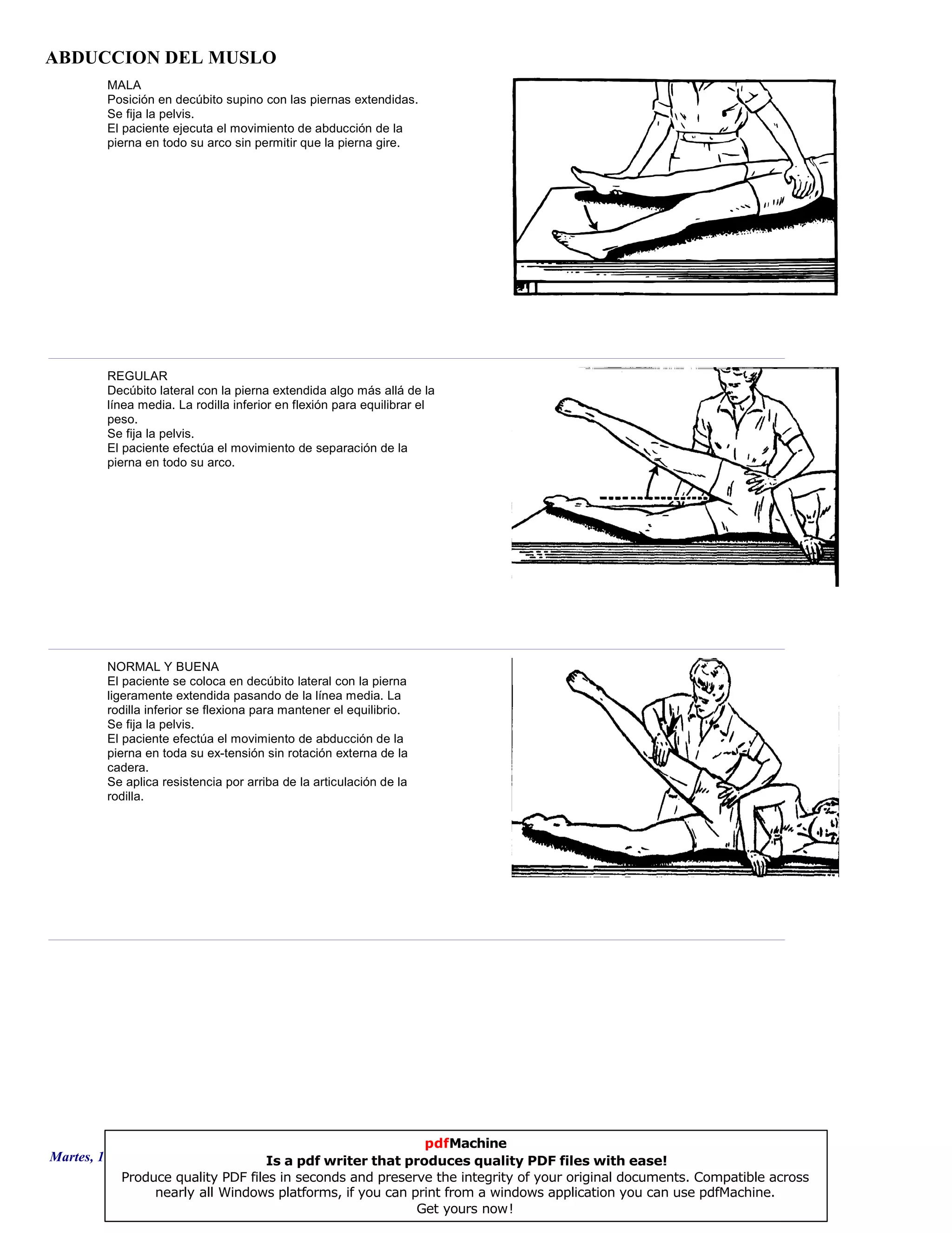 ABDUCCION DEL MUSLO
MALA
Posición en decúbito supino con las piernas extendidas.
Se fija la pelvis.
El paciente ejecuta el movimiento de abducción de la
pierna en todo su arco sin permitir que la pierna gire.
REGULAR
Decúbito lateral con la pierna extendida algo más allá de la
línea media. La rodilla inferior en flexión para equilibrar el
peso.
Se fija la pelvis.
El paciente efectúa el movimiento de separación de la
pierna en todo su arco.
NORMAL Y BUENA
El paciente se coloca en decúbito lateral con la pierna
ligeramente extendida pasando de la línea media. La
rodilla inferior se flexiona para mantener el equilibrio.
Se fija la pelvis.
El paciente efectúa el movimiento de abducción de la
pierna en toda su ex-tensión sin rotación externa de la
cadera.
Se aplica resistencia por arriba de la articulación de la
rodilla.
Martes, 18 de Septiembre de 2007 Página 26 de 135
pdfMachine
Is a pdf writer that produces quality PDF files with ease!
Produce quality PDF files in seconds and preserve the integrity of your original documents. Compatible across
nearly all Windows platforms, if you can print from a windows application you can use pdfMachine.
Get yours now!
 
