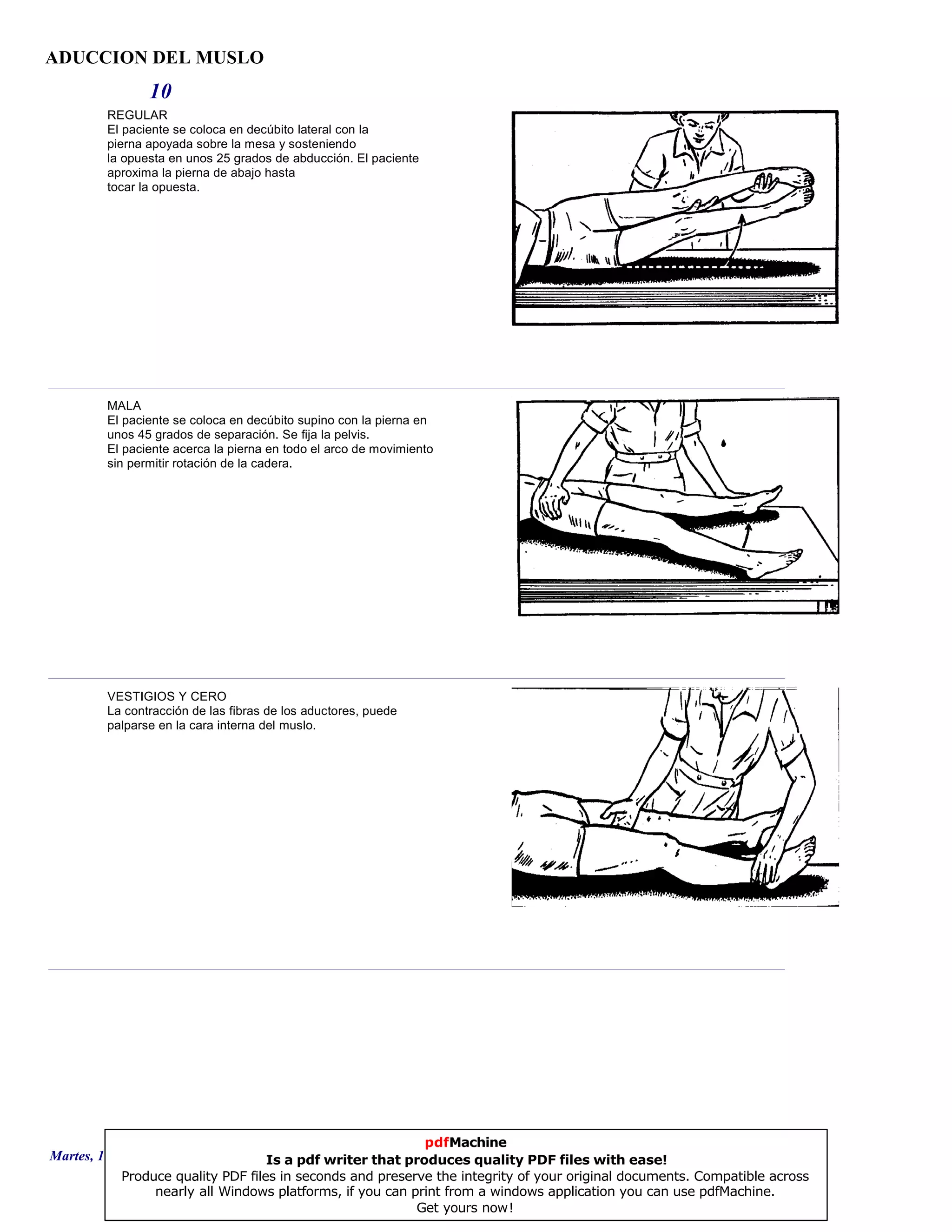 ADUCCION DEL MUSLO
10
REGULAR
El paciente se coloca en decúbito lateral con la
pierna apoyada sobre la mesa y sosteniendo
la opuesta en unos 25 grados de abducción. El paciente
aproxima la pierna de abajo hasta
tocar la opuesta.
MALA
El paciente se coloca en decúbito supino con la pierna en
unos 45 grados de separación. Se fija la pelvis.
El paciente acerca la pierna en todo el arco de movimiento
sin permitir rotación de la cadera.
VESTIGIOS Y CERO
La contracción de las fibras de los aductores, puede
palparse en la cara interna del muslo.
Martes, 18 de Septiembre de 2007 Página 28 de 135
pdfMachine
Is a pdf writer that produces quality PDF files with ease!
Produce quality PDF files in seconds and preserve the integrity of your original documents. Compatible across
nearly all Windows platforms, if you can print from a windows application you can use pdfMachine.
Get yours now!
 