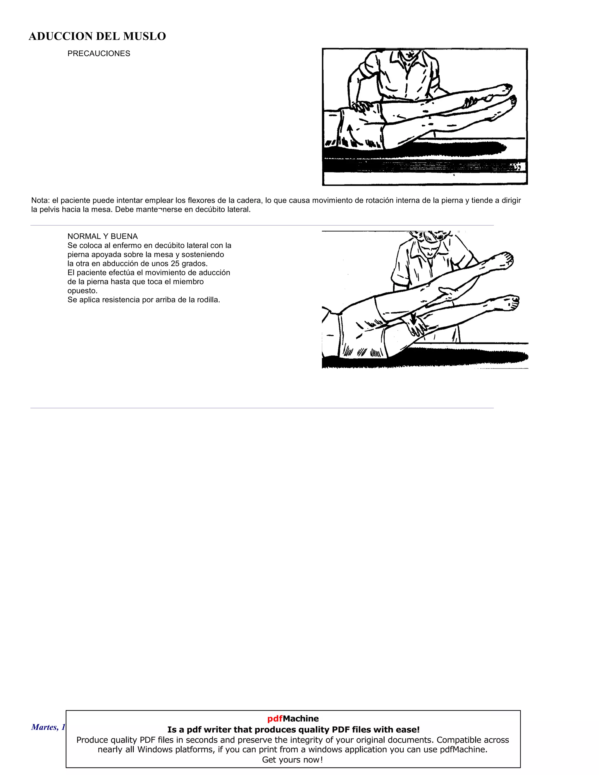 ADUCCION DEL MUSLO
PRECAUCIONES
Nota: el paciente puede intentar emplear los flexores de la cadera, lo que causa movimiento de rotación interna de la pierna y tiende a dirigir
la pelvis hacia la mesa. Debe mante¬nerse en decúbito lateral.
NORMAL Y BUENA
Se coloca al enfermo en decúbito lateral con la
pierna apoyada sobre la mesa y sosteniendo
la otra en abducción de unos 25 grados.
El paciente efectúa el movimiento de aducción
de la pierna hasta que toca el miembro
opuesto.
Se aplica resistencia por arriba de la rodilla.
Martes, 18 de Septiembre de 2007 Página 29 de 135
pdfMachine
Is a pdf writer that produces quality PDF files with ease!
Produce quality PDF files in seconds and preserve the integrity of your original documents. Compatible across
nearly all Windows platforms, if you can print from a windows application you can use pdfMachine.
Get yours now!
 