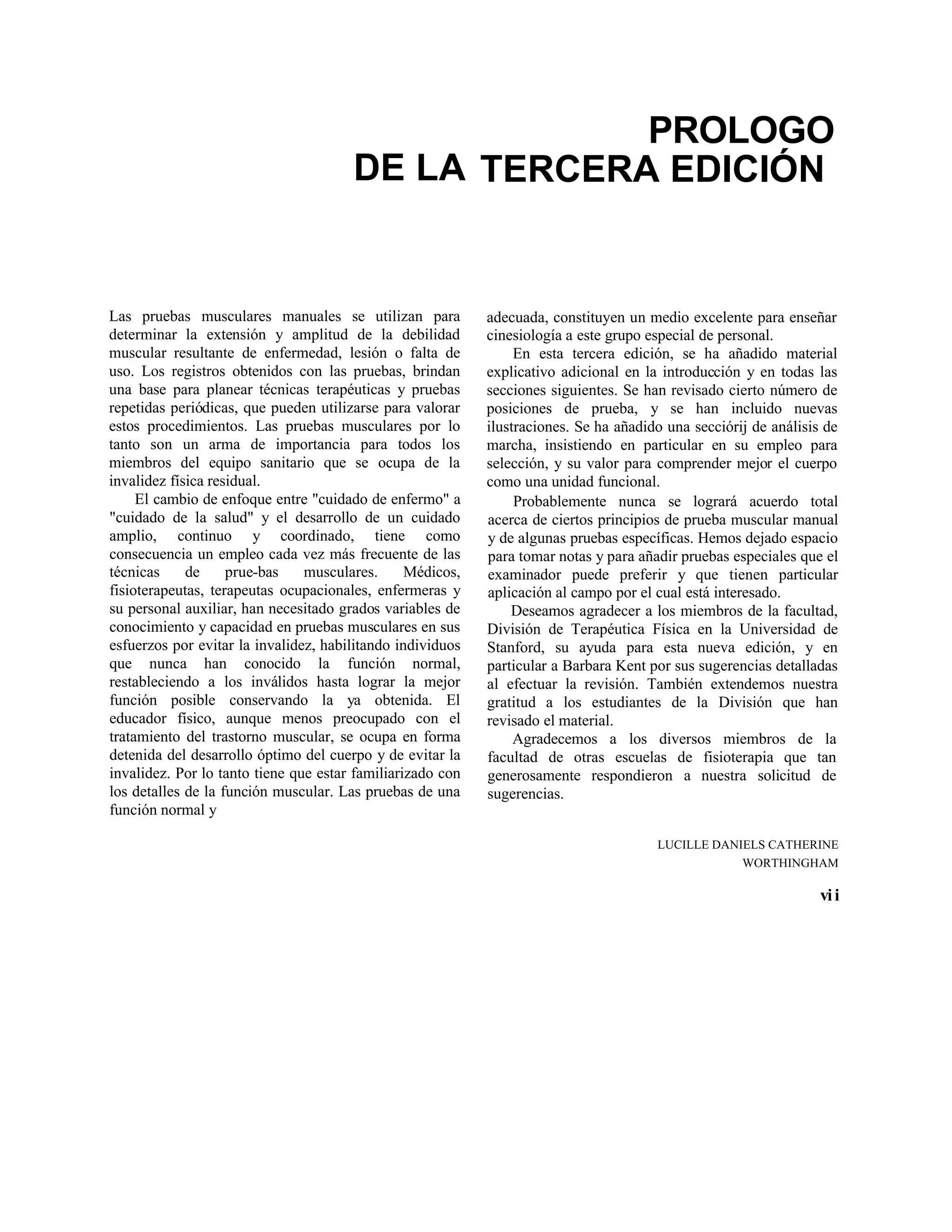 DE LA
PROLOGO
TERCERA EDICIÓN
Las pruebas musculares manuales se utilizan para
determinar la extensión y amplitud de la debilidad
muscular resultante de enfermedad, lesión o falta de
uso. Los registros obtenidos con las pruebas, brindan
una base para planear técnicas terapéuticas y pruebas
repetidas periódicas, que pueden utilizarse para valorar
estos procedimientos. Las pruebas musculares por lo
tanto son un arma de importancia para todos los
miembros del equipo sanitario que se ocupa de la
invalidez física residual.
El cambio de enfoque entre "cuidado de enfermo" a
"cuidado de la salud" y el desarrollo de un cuidado
amplio, continuo y coordinado, tiene como
consecuencia un empleo cada vez más frecuente de las
técnicas de prue-bas musculares. Médicos,
fisioterapeutas, terapeutas ocupacionales, enfermeras y
su personal auxiliar, han necesitado grados variables de
conocimiento y capacidad en pruebas musculares en sus
esfuerzos por evitar la invalidez, habilitando individuos
que nunca han conocido la función normal,
restableciendo a los inválidos hasta lograr la mejor
función posible conservando la ya obtenida. El
educador físico, aunque menos preocupado con el
tratamiento del trastorno muscular, se ocupa en forma
detenida del desarrollo óptimo del cuerpo y de evitar la
invalidez. Por lo tanto tiene que estar familiarizado con
los detalles de la función muscular. Las pruebas de una
función normal y
adecuada, constituyen un medio excelente para enseñar
cinesiología a este grupo especial de personal.
En esta tercera edición, se ha añadido material
explicativo adicional en la introducción y en todas las
secciones siguientes. Se han revisado cierto número de
posiciones de prueba, y se han incluido nuevas
ilustraciones. Se ha añadido una secciórij de análisis de
marcha, insistiendo en particular en su empleo para
selección, y su valor para comprender mejor el cuerpo
como una unidad funcional.
Probablemente nunca se logrará acuerdo total
acerca de ciertos principios de prueba muscular manual
y de algunas pruebas específicas. Hemos dejado espacio
para tomar notas y para añadir pruebas especiales que el
examinador puede preferir y que tienen particular
aplicación al campo por el cual está interesado.
Deseamos agradecer a los miembros de la facultad,
División de Terapéutica Física en la Universidad de
Stanford, su ayuda para esta nueva edición, y en
particular a Barbara Kent por sus sugerencias detalladas
al efectuar la revisión. También extendemos nuestra
gratitud a los estudiantes de la División que han
revisado el material.
Agradecemos a los diversos miembros de la
facultad de otras escuelas de fisioterapia que tan
generosamente respondieron a nuestra solicitud de
sugerencias.
LUCILLE DANIELS CATHERINE
WORTHINGHAM
vii
 