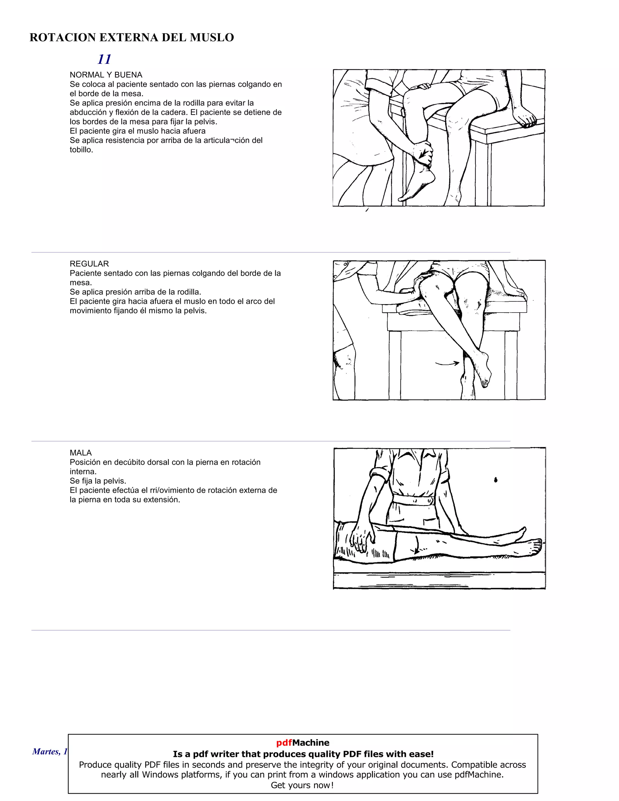 ROTACION EXTERNA DEL MUSLO
11
NORMAL Y BUENA
Se coloca al paciente sentado con las piernas colgando en
el borde de la mesa.
Se aplica presión encima de la rodilla para evitar la
abducción y flexión de la cadera. El paciente se detiene de
los bordes de la mesa para fijar la pelvis.
El paciente gira el muslo hacia afuera
Se aplica resistencia por arriba de la articula¬ción del
tobillo.
REGULAR
Paciente sentado con las piernas colgando del borde de la
mesa.
Se aplica presión arriba de la rodilla.
El paciente gira hacia afuera el muslo en todo el arco del
movimiento fijando él mismo la pelvis.
MALA
Posición en decúbito dorsal con la pierna en rotación
interna.
Se fija la pelvis.
El paciente efectúa el rri/ovimiento de rotación externa de
la pierna en toda su extensión.
Martes, 18 de Septiembre de 2007 Página 31 de 135
pdfMachine
Is a pdf writer that produces quality PDF files with ease!
Produce quality PDF files in seconds and preserve the integrity of your original documents. Compatible across
nearly all Windows platforms, if you can print from a windows application you can use pdfMachine.
Get yours now!
 