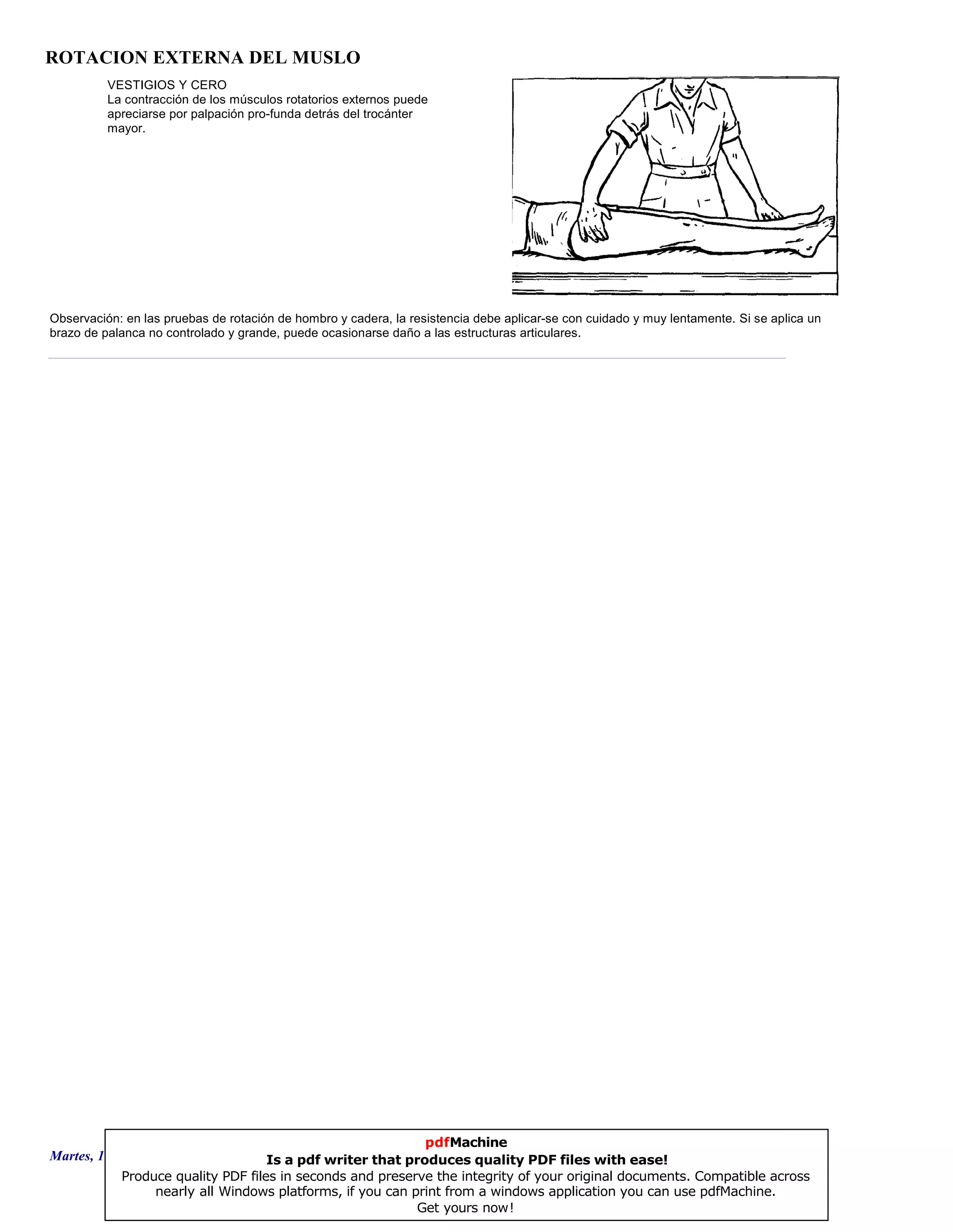 ROTACION EXTERNA DEL MUSLO
VESTIGIOS Y CERO
La contracción de los músculos rotatorios externos puede
apreciarse por palpación pro-funda detrás del trocánter
mayor.
Observación: en las pruebas de rotación de hombro y cadera, la resistencia debe aplicar-se con cuidado y muy lentamente. Si se aplica un
brazo de palanca no controlado y grande, puede ocasionarse daño a las estructuras articulares.
Martes, 18 de Septiembre de 2007 Página 32 de 135
pdfMachine
Is a pdf writer that produces quality PDF files with ease!
Produce quality PDF files in seconds and preserve the integrity of your original documents. Compatible across
nearly all Windows platforms, if you can print from a windows application you can use pdfMachine.
Get yours now!
 