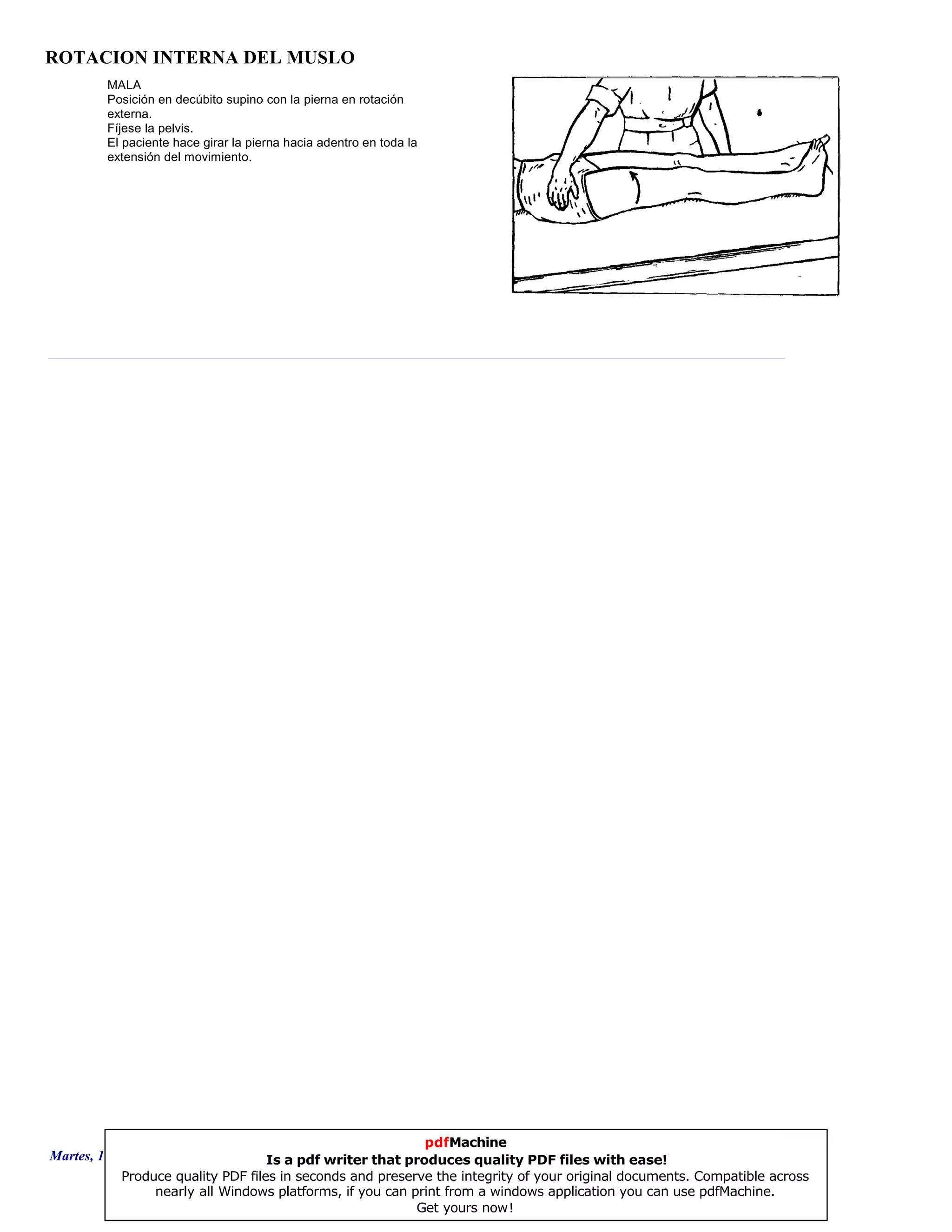 ROTACION INTERNA DEL MUSLO
MALA
Posición en decúbito supino con la pierna en rotación
externa.
Fíjese la pelvis.
El paciente hace girar la pierna hacia adentro en toda la
extensión del movimiento.
Martes, 18 de Septiembre de 2007 Página 35 de 135
pdfMachine
Is a pdf writer that produces quality PDF files with ease!
Produce quality PDF files in seconds and preserve the integrity of your original documents. Compatible across
nearly all Windows platforms, if you can print from a windows application you can use pdfMachine.
Get yours now!
 