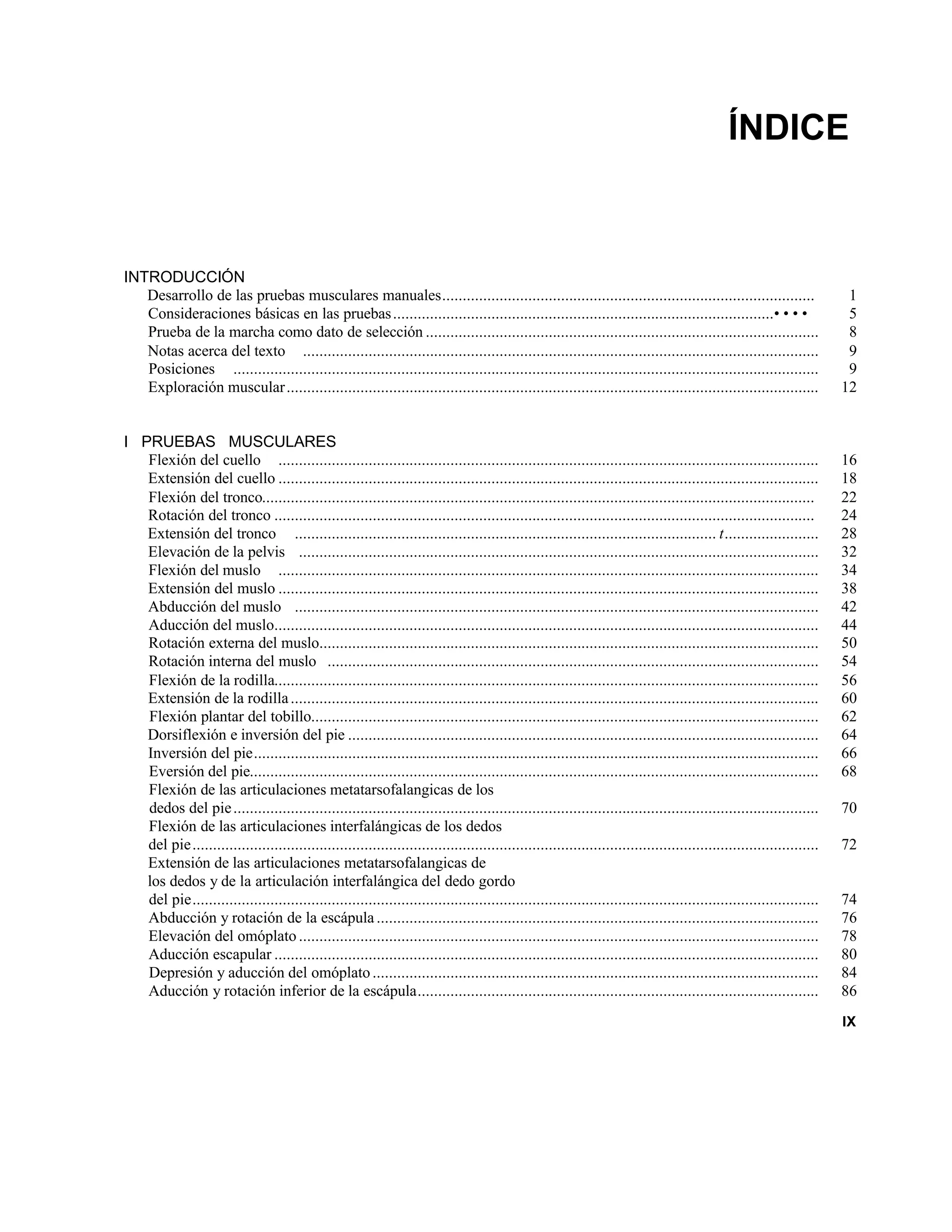 ÍNDICE
INTRODUCCIÓN
Desarrollo de las pruebas musculares manuales........................................................................................... 1
Consideraciones básicas en las pruebas.............................................................................................• • • • 5
Prueba de la marcha como dato de selección ................................................................................................ 8
Notas acerca del texto .............................................................................................................................. 9
Posiciones ............................................................................................................................................... 9
Exploración muscular.................................................................................................................................. 12
I PRUEBAS MUSCULARES
Flexión del cuello .................................................................................................................................... 16
Extensión del cuello .................................................................................................................................... 18
Flexión del tronco....................................................................................................................................... 22
Rotación del tronco .................................................................................................................................... 24
Extensión del tronco ....................................................................................................... t....................... 28
Elevación de la pelvis ............................................................................................................................... 32
Flexión del muslo .................................................................................................................................... 34
Extensión del muslo .................................................................................................................................... 38
Abducción del muslo ................................................................................................................................ 42
Aducción del muslo..................................................................................................................................... 44
Rotación externa del muslo.......................................................................................................................... 50
Rotación interna del muslo ........................................................................................................................ 54
Flexión de la rodilla..................................................................................................................................... 56
Extensión de la rodilla................................................................................................................................. 60
Flexión plantar del tobillo............................................................................................................................ 62
Dorsiflexión e inversión del pie ................................................................................................................... 64
Inversión del pie.......................................................................................................................................... 66
Eversión del pie........................................................................................................................................... 68
Flexión de las articulaciones metatarsofalangicas de los
dedos del pie............................................................................................................................................... 70
Flexión de las articulaciones interfalángicas de los dedos
del pie......................................................................................................................................................... 72
Extensión de las articulaciones metatarsofalangicas de
los dedos y de la articulación interfalángica del dedo gordo
del pie......................................................................................................................................................... 74
Abducción y rotación de la escápula ............................................................................................................ 76
Elevación del omóplato ............................................................................................................................... 78
Aducción escapular ..................................................................................................................................... 80
Depresión y aducción del omóplato............................................................................................................. 84
Aducción y rotación inferior de la escápula.................................................................................................. 86
IX
 