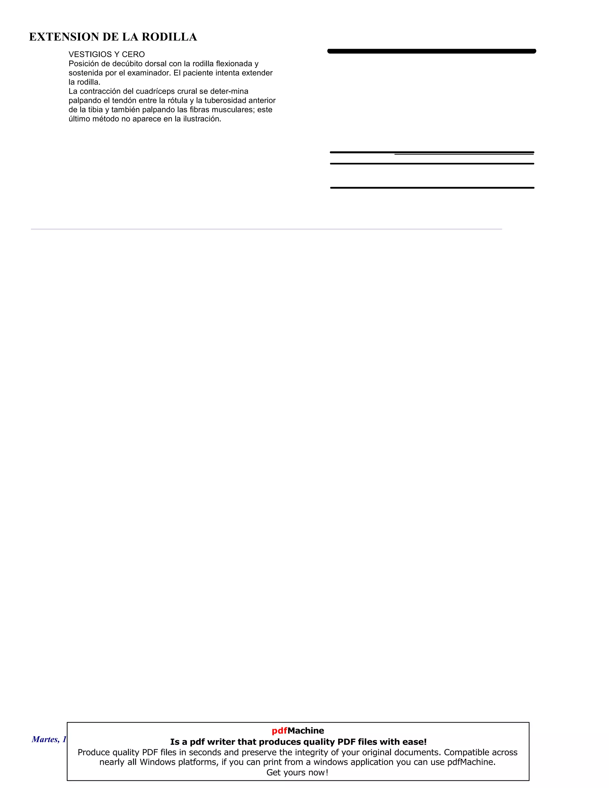 EXTENSION DE LA RODILLA
VESTIGIOS Y CERO
Posición de decúbito dorsal con la rodilla flexionada y
sostenida por el examinador. El paciente intenta extender
la rodilla.
La contracción del cuadríceps crural se deter-mina
palpando el tendón entre la rótula y la tuberosidad anterior
de la tibia y también palpando las fibras musculares; este
último método no aparece en la ilustración.
Martes, 18 de Septiembre de 2007 Página 41 de 135
pdfMachine
Is a pdf writer that produces quality PDF files with ease!
Produce quality PDF files in seconds and preserve the integrity of your original documents. Compatible across
nearly all Windows platforms, if you can print from a windows application you can use pdfMachine.
Get yours now!
 