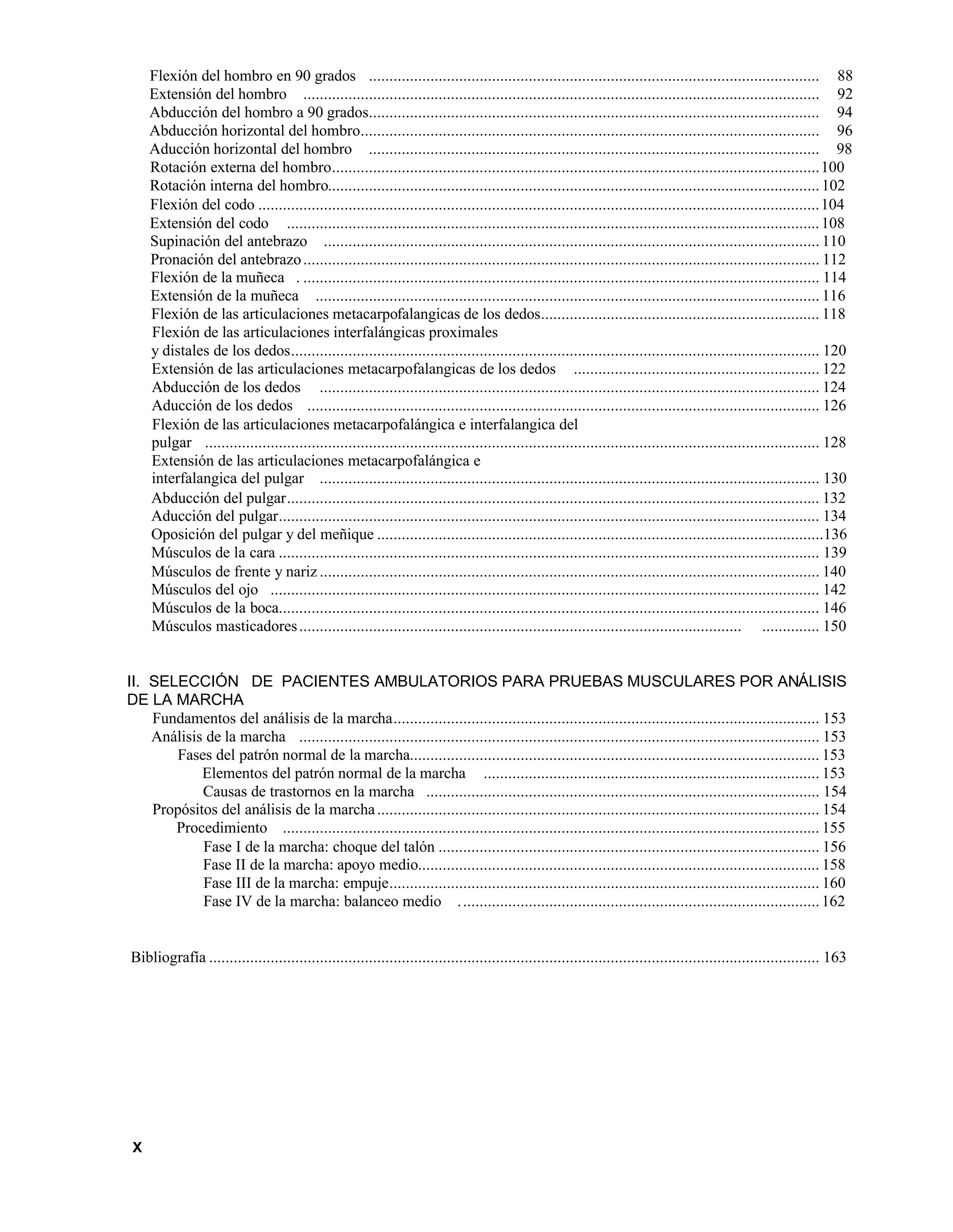 Flexión del hombro en 90 grados .............................................................................................................. 88
Extensión del hombro .............................................................................................................................. 92
Abducción del hombro a 90 grados.............................................................................................................. 94
Abducción horizontal del hombro................................................................................................................ 96
Aducción horizontal del hombro .............................................................................................................. 98
Rotación externa del hombro.......................................................................................................................100
Rotación interna del hombro........................................................................................................................102
Flexión del codo .........................................................................................................................................104
Extensión del codo ..................................................................................................................................108
Supinación del antebrazo ......................................................................................................................... 110
Pronación del antebrazo.............................................................................................................................. 112
Flexión de la muñeca . .............................................................................................................................. 114
Extensión de la muñeca ........................................................................................................................... 116
Flexión de las articulaciones metacarpofalangicas de los dedos.................................................................... 118
Flexión de las articulaciones interfalángicas proximales
y distales de los dedos................................................................................................................................. 120
Extensión de las articulaciones metacarpofalangicas de los dedos ............................................................ 122
Abducción de los dedos .......................................................................................................................... 124
Aducción de los dedos ............................................................................................................................. 126
Flexión de las articulaciones metacarpofalángica e interfalangica del
pulgar ...................................................................................................................................................... 128
Extensión de las articulaciones metacarpofalángica e
interfalangica del pulgar .......................................................................................................................... 130
Abducción del pulgar.................................................................................................................................. 132
Aducción del pulgar.................................................................................................................................... 134
Oposición del pulgar y del meñique .............................................................................................................136
Músculos de la cara .................................................................................................................................... 139
Músculos de frente y nariz .......................................................................................................................... 140
Músculos del ojo ...................................................................................................................................... 142
Músculos de la boca.................................................................................................................................... 146
Músculos masticadores............................................................................................................ .............. 150
II. SELECCIÓN DE PACIENTES AMBULATORIOS PARA PRUEBAS MUSCULARES POR ANÁLISIS
DE LA MARCHA
Fundamentos del análisis de la marcha........................................................................................................ 153
Análisis de la marcha ............................................................................................................................... 153
Fases del patrón normal de la marcha.................................................................................................... 153
Elementos del patrón normal de la marcha .................................................................................. 153
Causas de trastornos en la marcha ................................................................................................ 154
Propósitos del análisis de la marcha............................................................................................................ 154
Procedimiento ................................................................................................................................... 155
Fase I de la marcha: choque del talón ............................................................................................. 156
Fase II de la marcha: apoyo medio.................................................................................................. 158
Fase III de la marcha: empuje......................................................................................................... 160
Fase IV de la marcha: balanceo medio ........................................................................................162
Bibliografía ..................................................................................................................................................... 163
X
 